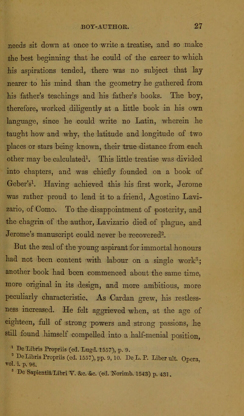 needs sit down at once to write a treatise, and so make the best beginning that be could of the career to wbicb his aspirations tended, there was no subject that lay nearer to his mind than the geometry he gathered from his father’s teachings and his father’s books. The boy, therefore, worked diligently at a little book in his own language, since he could write no Latin, wherein he taught how and why, the latitude and longitude of two places or stars being known, their true distance from each other may be calculated1. This little treatise was divided into chapters, and was chiefly founded on a book of Geber’s1. Having achieved this his first work, Jerome was rather proud to lend it to a friend, Agostino Lavi- zario, of Como. To the disappointment of posterity, and the chagrin of the author, Lavizario died of plague, and Jerome’s manuscript could never be recovered3. But the zeal of the young aspirant for immortal honours had not been content with labour on a single work3; another book had been commenced about the same time, more original in its design, and more ambitious, more peculiarly characteristic. As Cardan grew, his restless- ness increased. He felt aggrieved when, at the age of eighteen, full of strong powers and strong passions, he still found himself compelled into a half-menial position, 1 De Libris Propriis (ed. Lugd. 1557), p. 9. 2 DeLibris Propriis (ed. 1557), pp. 9,10. De L. P. Liber ult. Opera vol. i. p. 96. ’ 3 De Sapienti& Libri V. &c. &c. (ed. Norimb. 1543) p. 431.