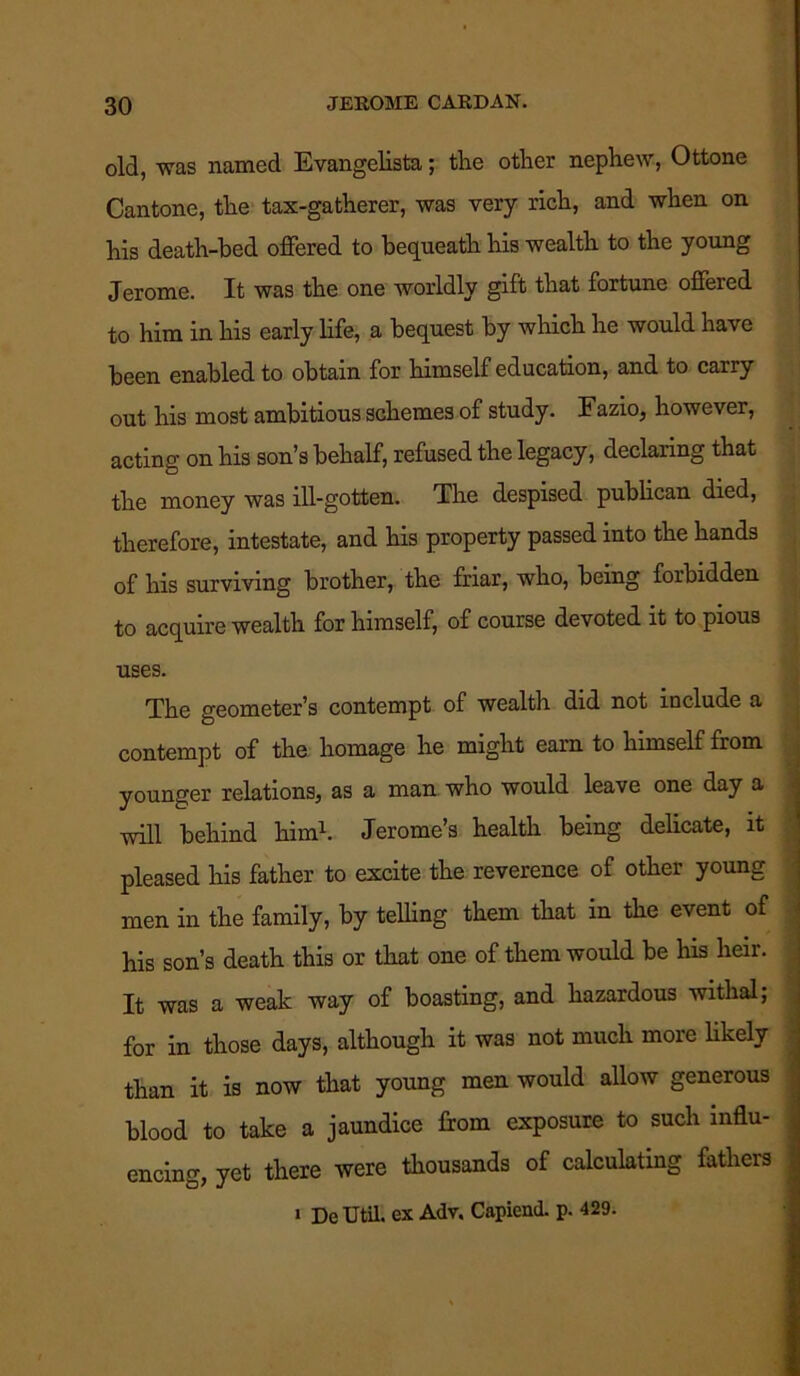 old, was named Evangelista; the other nephew, Ottone Cantone, the tax-gatherer, was very rich, and when on his death-bed offered to bequeath his wealth to the young Jerome. It was the one worldly gift that fortune offered to him in his early life, a bequest by which he would have been enabled to obtain for himself education, and to carry out his most ambitious schemes of study. Fazio, however, acting on his son’s behalf, refused the legacy, declaring that the money was ill-gotten. The despised publican died, therefore, intestate, and his property passed into the hands of his surviving brother, the friar, who, being forbidden to acquire wealth for himself, of course devoted it to pious uses. The geometer’s contempt of wealth did not include a contempt of the homage he might earn to himself from younger relations, as a man who would leave one day a will behind him1. Jerome’s health being delicate, it pleased his father to excite the reverence of other young men in the family, by telling them that in the event of his son’s death this or that one of them would be his heir. It was a weak way of boasting, and hazardous withal; for in those days, although it was not much more likely than it is now that young men would allow generous blood to take a jaundice from exposure to such influ- encing, yet there were thousands of calculating fathers i De Util, ex Adv. Capiend. p. 429.