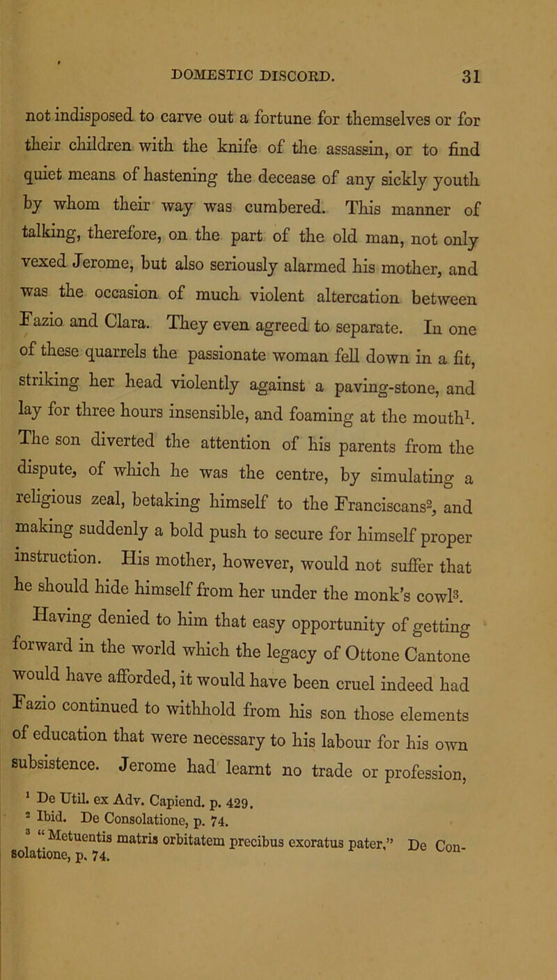 not indisposed to carve out a fortune for themselves or for their children with the knife of the assassin, or to find quiet means of hastening the decease of any sickly youth by whom their way was cumbered. This manner of talking, therefore, on the part of the old man, not only vexed Jerome, but also seriously alarmed his mother, and was the occasion of much violent altercation between Fazio and Clara. They even agreed to separate. In one of these quarrels the passionate woman fell down in a fit, striking her head violently against a paving-stone, and lay for three hours insensible, and foaming at the mouth1. The son diverted the attention of his parents from the dispute, of which he was the centre, by simulating a leligious zeal, betaking himself to the Franciscans2, and making suddenly a bold push to secure for himself proper instruction. His mother, however, would not suffer that he should hide himself from her under the monk’s cowl3. Having denied to him that easy opportunity of getting forward in the world which the legacy of Ottone Cantone would have afforded, it would have been cruel indeed had Fazio continued to withhold from his son those elements of education that were necessary to his labour for his own subsistence. Jerome had learnt no trade or profession, 1 De Util, ex Adv. Capiend. p. 429. 2 Ibid. De Consolatione, p. 74. Metuentis matris orbitatem precibus exoratus pater,” De Pmi solatione, p. 74.