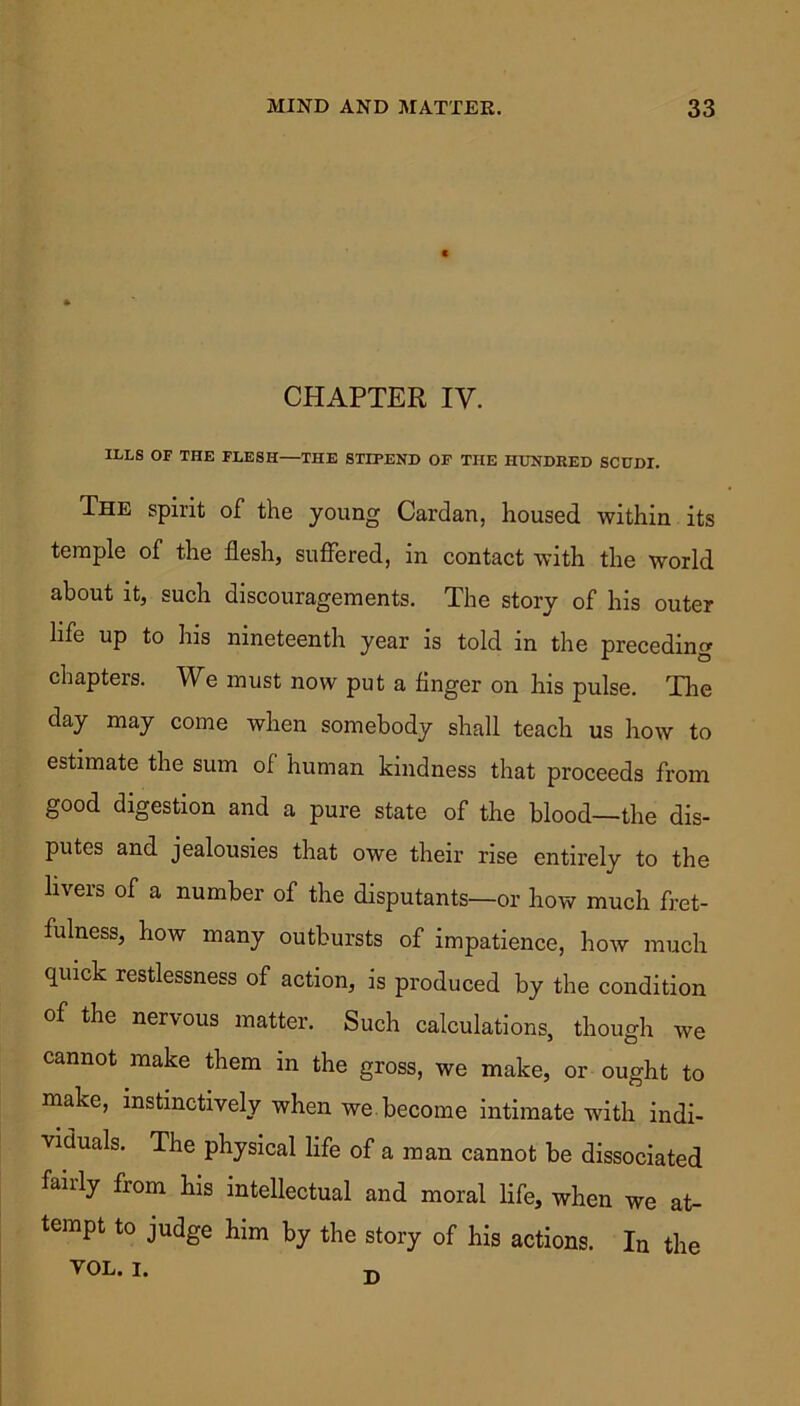 CHAPTER IV. ILLS OF THE FLESH—THE STIPEND OF THE HUNDRED SCUDI. The spirit of the young Cardan, housed within its temple of the flesh, suffered, in contact with the world about it, such discouragements. The story of his outer life up to his nineteenth year is told in the preceding chapters. We must now put a finger on his pulse. The day may come when somebody shall teach us how to estimate the sum of human kindness that proceeds from good digestion and a pure state of the blood—the dis- putes and jealousies that owe their rise entirely to the livers of a number of the disputants—or how much fret- fulness, how many outbursts of impatience, how much quick restlessness of action, is produced by the condition of the nervous matter. Such calculations, though we cannot make them in the gross, we make, or ought to make, instinctively when we. become intimate with indi- viduals. The physical life of a man cannot be dissociated fairly from his intellectual and moral life, when we at- tempt to judge him by the story of his actions. In the VOL. I.