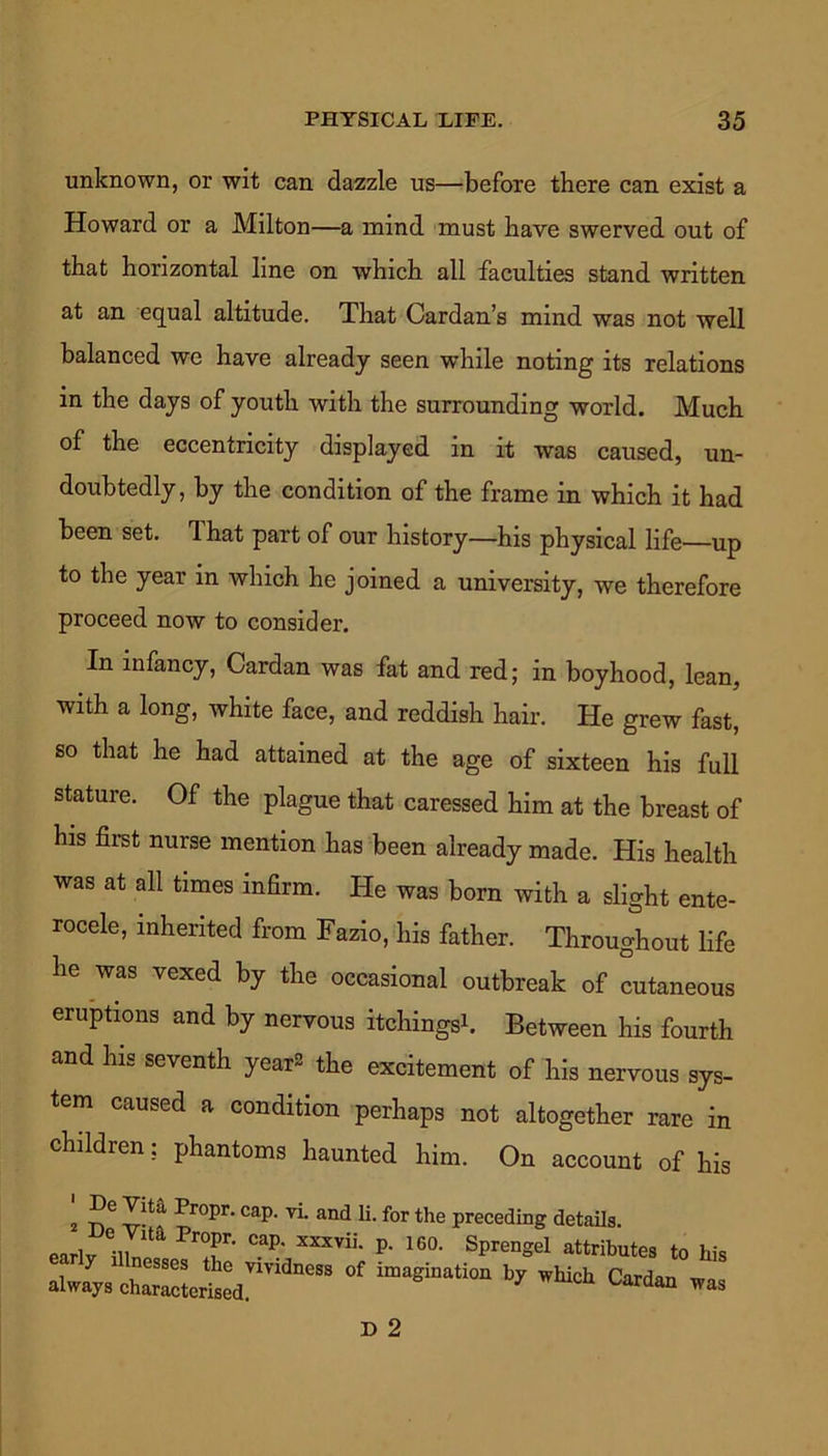 unknown, or wit can dazzle us—before there can exist a Howard or a Milton—a mind must have swerved out of that horizontal line on which all faculties stand written at an equal altitude. That Cardan’s mind was not well balanced we have already seen while noting its relations in the days of youth with the surrounding world. Much of the eccentricity displayed in it was caused, un- doubtedly, by the condition of the frame in which it had been set. 1 hat part of our history—his physical life—up to the year in which he joined a university, we therefore proceed now to consider. In infancy, Cardan was fat and red; in boyhood, lean, with a long, white face, and reddish hair. He grew fast, so that he had attained at the age of sixteen his full stature. Of the plague that caressed him at the breast of his first nurse mention has been already made. His health was at all times infirm. He was born with a slight ente- rocele, inherited from Fazio, his father. Throughout life he was vexed by the occasional outbreak of cutaneous eruptions and by nervous itchingsb Between his fourth and his seventh year* the excitement of his nervous sys- tem caused a condition perhaps not altogether rare in children: phantoms haunted him. On account of his 2 T>6 v-t ?°Pr' CaP‘ VL and 11 for the Preceding details, early a,™ T' mU' P< 16°' SprenSel attributes to his alwj,, charged ’ °' ^ Cardan „as D 2