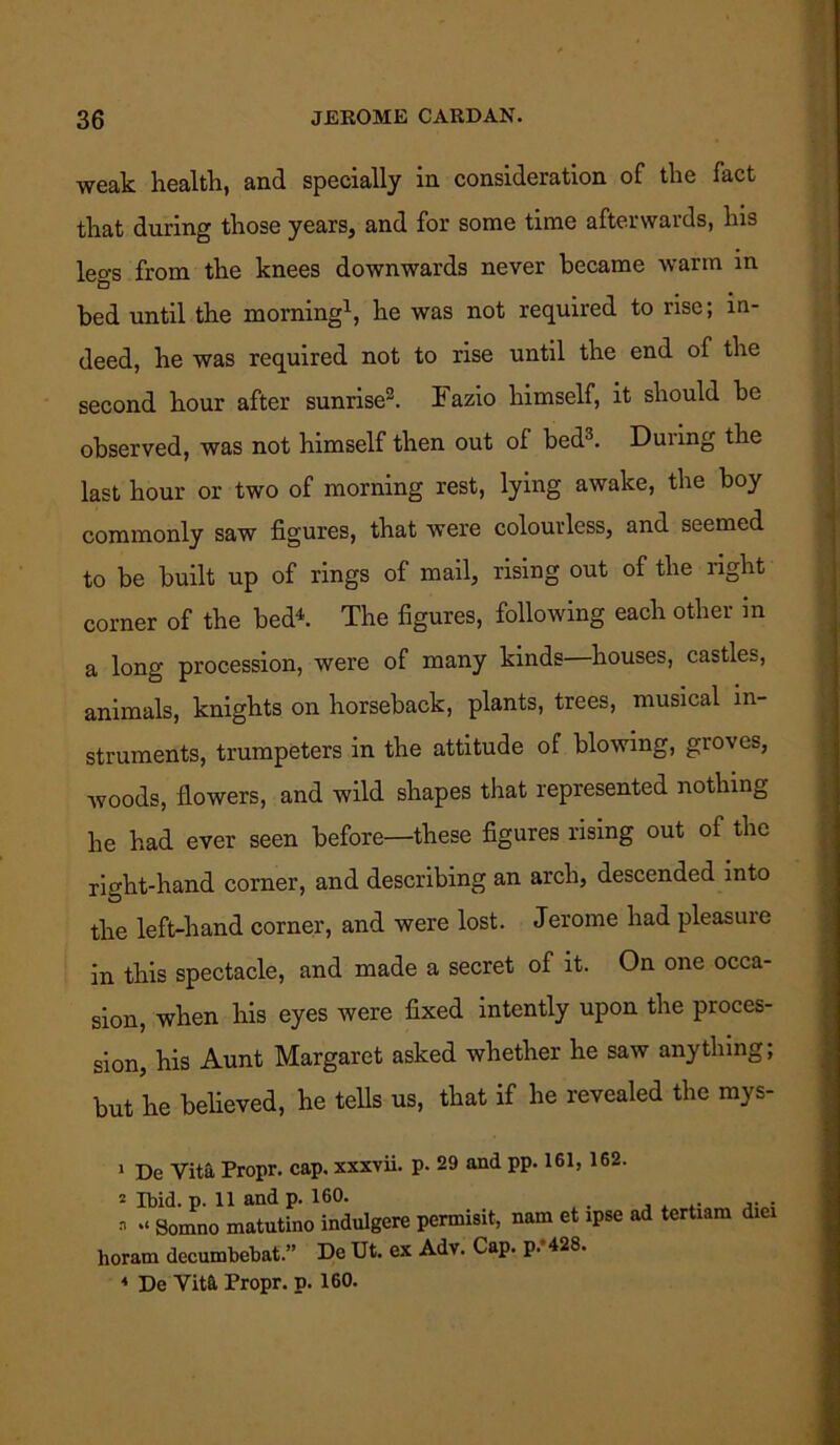 weak health, and specially in consideration of the fact that during those years, and for some time afterwards, his legs from the knees downwards never became warm in bed until the morning1, he was not required to rise; in- deed, he was required not to rise until the end of the second hour after sunrise3. Fazio himself, it should be observed, was not himself then out of bed3. Duiing the last hour or two of morning rest, lying awake, the boy commonly saw figures, that were colourless, and seemed to be built up of rings of mail, rising out of the right corner of the bed4. The figures, following each other in a long procession, were of many kinds houses, castles, animals, knights on horseback, plants, trees, musical in- struments, trumpeters in the attitude of blowing, groves, woods, flowers, and wild shapes that represented nothing he had ever seen before—these figures rising out of the right-hand corner, and describing an arch, descended into the left-hand corner, and were lost. Jerome had pleasure in this spectacle, and made a secret of it. On one occa- sion, when his eyes were fixed intently upon the proces- sion, his Aunt Margaret asked whether he saw anything; but he believed, he tells us, that if lie revealed the mys- 1 De Vita Propr. cap. xxxvii. p. 29 and pp. 161, 162. 2 Ibid. p. 11 and p. 160. a *«Somno matutino indulgere permisit, nam et ipse horam decumbebat.” De Ut. ex Adv. Cap. p. 428. ad tertiam diei