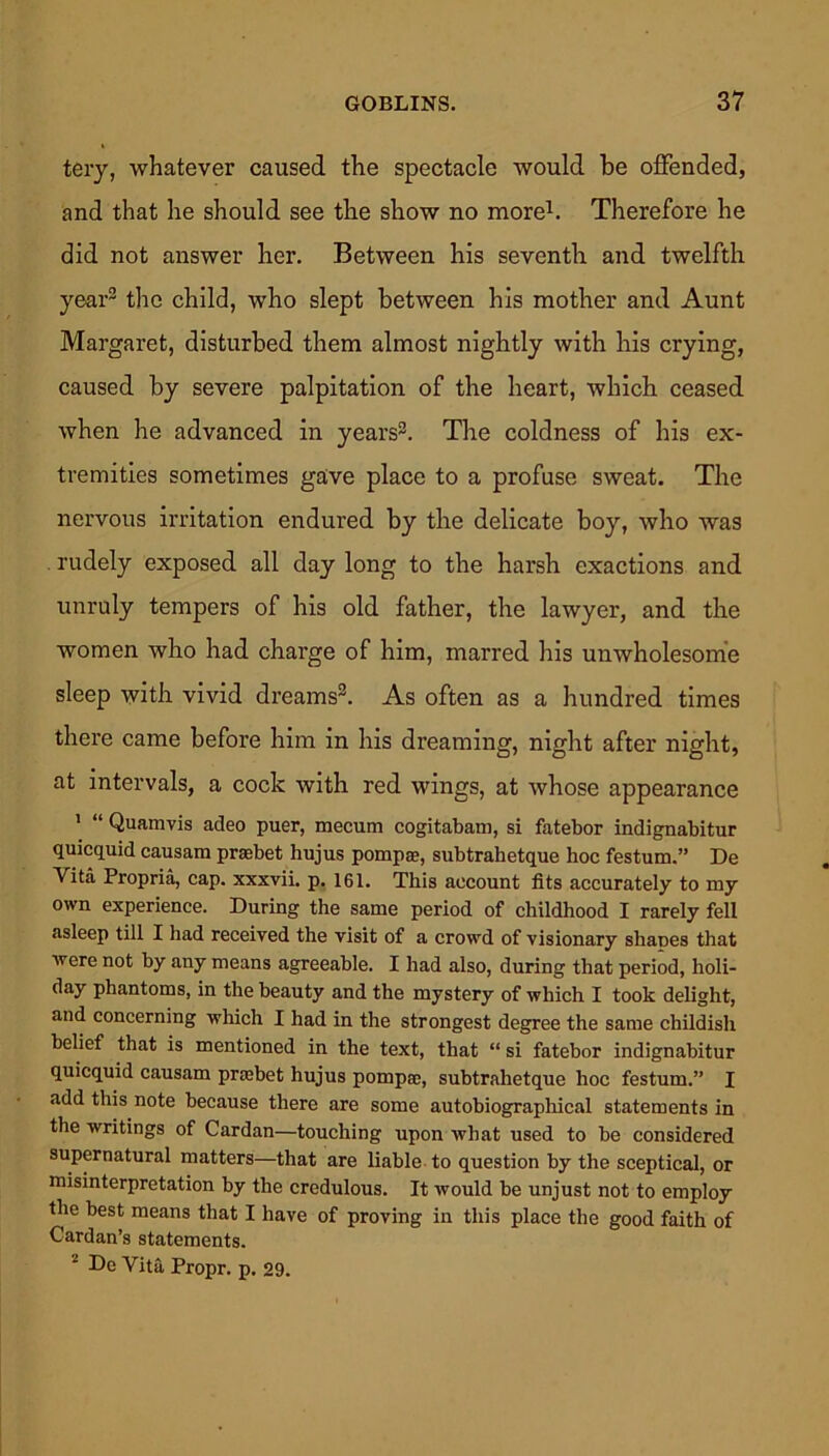 tery, whatever caused the spectacle would be offended, and that he should see the show no more1. Therefore he did not answer her. Between his seventh and twelfth year2 the child, who slept between his mother and Aunt Margaret, disturbed them almost nightly with his crying, caused by severe palpitation of the heart, which ceased when he advanced in years2. The coldness of his ex- tremities sometimes gave place to a profuse sweat. The nervous irritation endured by the delicate boy, who was rudely exposed all day long to the harsh exactions and unruly tempers of his old father, the lawyer, and the women who had charge of him, marred his unwholesome sleep with vivid dreams2. As often as a hundred times there came before him in his dreaming, night after night, at intervals, a cock with red wings, at whose appearance 1 “ Quamvis adeo puer, mecum cogitabam, si fatebor indignabitur quicquid causam praobet hujus pompae, subtrahetque hoc festum.” De Vita Propria, cap. xxxvii. p. 161. This account fits accurately to my own experience. During the same period of childhood I rarely fell asleep till I had received the visit of a crowd of visionary shapes that were not by any means agreeable. I had also, during that period, holi- day phantoms, in the beauty and the mystery of which I took delight, and concerning which I had in the strongest degree the same childish belief that is mentioned in the text, that “ si fatebor indignabitur quicquid causam prjebet hujus pomprc, subtrahetque hoc festum.” I add this note because there are some autobiographical statements in the writings of Cardan—touching upon what used to be considered supernatural matters—that are liable to question by the sceptical, or misinterpretation by the credulous. It would be unjust not to employ the best means that I have of proving in this place the good faith of Cardan’s statements. 2 De Vita, Propr. p. 29.