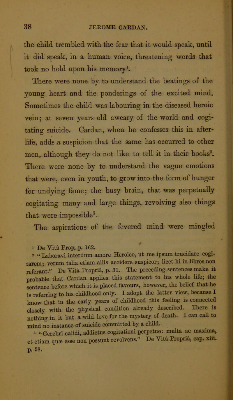 the child trembled with the fear that it would speak, until it did speak, in a human voice, threatening words that took no hold upon his memory1. There were none by to understand the heatings of the young heart and the ponderings of the excited mind. Sometimes the child was labouring in the diseased heroic vein; at seven years old aweary of the world and cogi- tating suicide. Cardan, when he confesses this in after- life, adds a suspicion that the same has occurred to other men, although they do not like to tell it in their books2. There were none by to understand the vague emotions that were, even in youth, to grow into the form of hunger for undying fame; the busy brain, that was perpetually cogitating many and large things, revolving also things that were impossible3. The aspirations of the fevered mind were mingled 1 De Vita Prop. p. 162. 2 “ Laboravi interdum amore Heroico, ut me ipsum trucidare cogi- tarem; verum talia etiam aliis accidere suspicor; licet hi in libros non referant.” De Vita Propria, p. 31. The preceding sentences make it probable that Cardan applies this statement to his whole life; the sentence before which it is placed favours, however, the belief that he is referring to his childhood only. I adopt the latter view, because I know that in the early years of childhood this feeling is connected closely with the physical condition already described. There is nothing in it but a wild love for the mystery of death. I can call to mind no instance of suicide committed by a child. 3 “Cerebri calidi, addictus cogitationi perpetuo: multa ac maxima, et etiam quee esse non possunt rcvolvens. De Vita Propria, cap. xiii. p. 58.