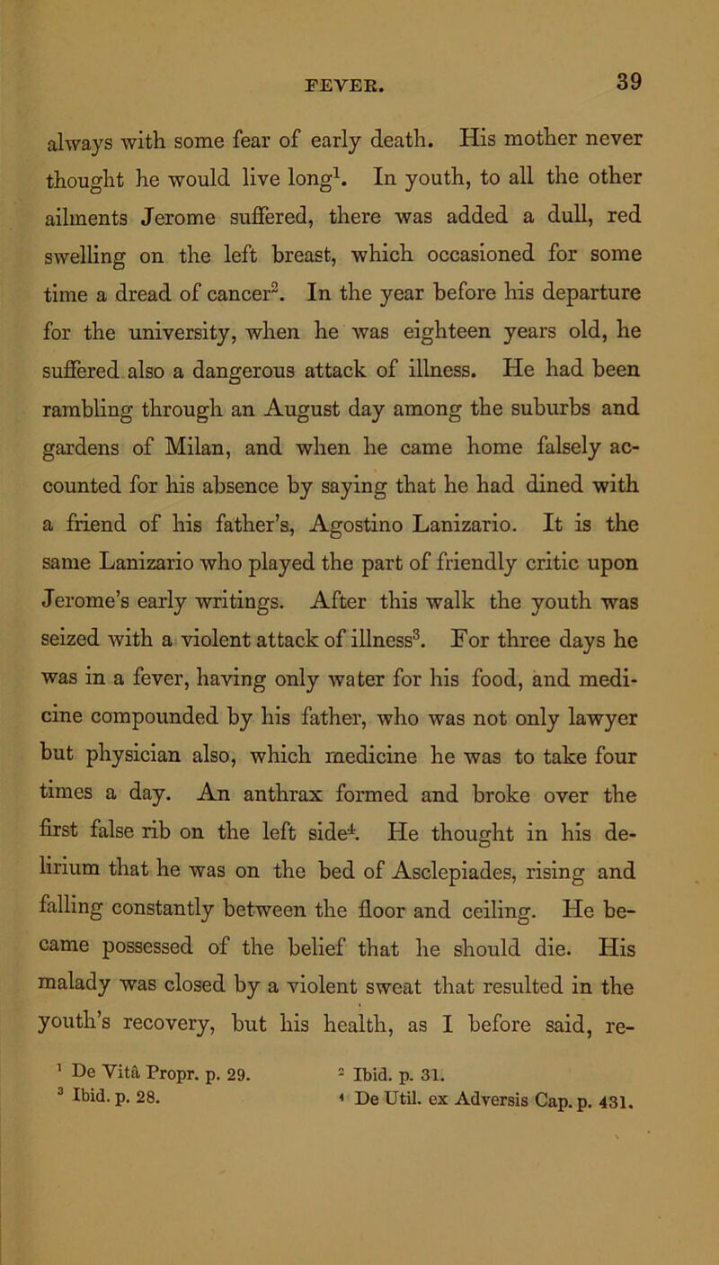 FEVEPw. always with some fear of early death. His mother never thought he would live long1. In youth, to all the other ailments Jerome suffered, there was added a dull, red swelling on the left breast, which occasioned for some time a dread of cancer2. In the year before his departure for the university, when he was eighteen years old, he suffered also a dangerous attack of illness. He had been rambling through an August day among the suburbs and gardens of Milan, and when he came home falsely ac- counted for his absence by saying that he had dined with a friend of his father’s, Agostino Lanizario. It is the same Lanizario who played the part of friendly critic upon Jerome’s early writings. After this walk the youth was seized with a violent attack of illness3. For three days he was in a fever, having only water for his food, and medi- cine compounded by his father, who was not only lawyer but physician also, which medicine he was to take four times a day. An anthrax formed and broke over the first false rib on the left side4. He thought in his de- lirium that he was on the bed of Asclepiades, rising and falling constantly between the floor and ceiling. He be- came possessed of the belief that he should die. His malady was closed by a violent sweat that resulted in the youth’s recovery, but his health, as I before said, re- 1 De Vita. Propr. p. 29. 2 Ibid. p. 31. 3 Ibid. p. 28. i De Util, ex Adversis Cap.p. 431.