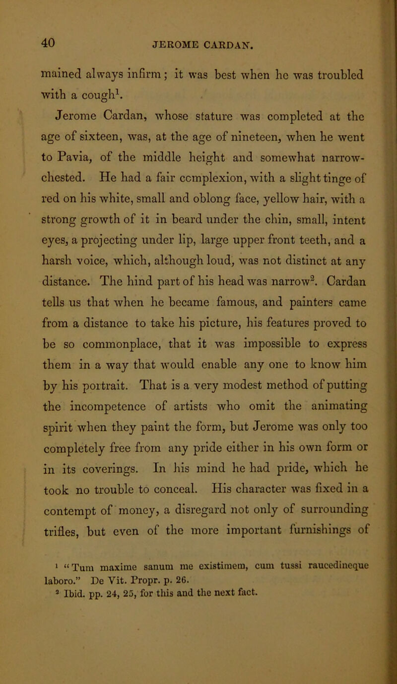 mained always infirm; it was best when lie was troubled with a cough1. Jerome Cardan, whose stature was completed at the age of sixteen, was, at the age of nineteen, when he went to Pavia, of the middle height and somewhat narrow- chested. He had a fair complexion, with a slight tinge of red on his white, small and oblong face, yellow hair, with a strong growth of it in beard under the chin, small, intent eyes, a projecting under lip, large upper front teeth, and a harsh voice, which, although loud, was not distinct at any distance. The hind part of his head was narrow2 3. Cardan tells us that when he became famous, and painters came from a distance to take his picture, his features proved to be so commonplace, that it was impossible to express them in a way that would enable any one to know him by his portrait. That is a very modest method of putting the incompetence of artists who omit the animating spirit when they paint the form, but Jerome was only too completely free from any pride either in his own form or in its coverings. In his mind he had pride, which he took no trouble to conceal. His character was fixed in a contempt of money, a disregard not only of surrounding trifles, but even of the more important furnishings of 1 “Turn maxime sanuni me existimem, cum tussi raucedineque laboro.” De Vit. Propr. p. 26. 3 Ibid. pp. 24, 25, for this and the next fact.