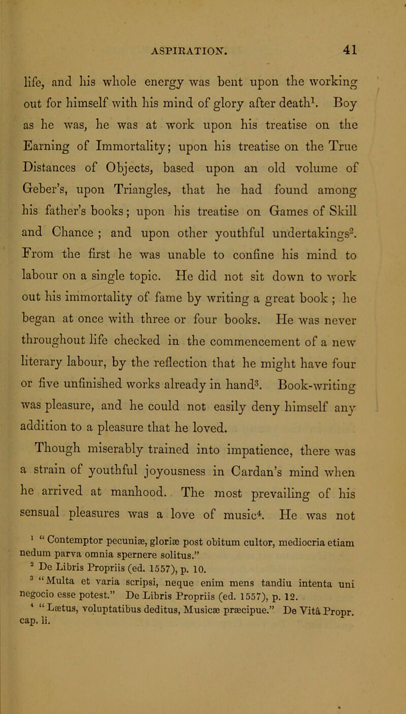 life, and his whole energy was bent upon the working out for himself with his mind of glory after death1. Boy as he was, he was at work upon his treatise on the Earning of Immortality; upon his treatise on the True Distances of Objects, based upon an old volume of Geber’s, upon Triangles, that he had found among his father’s books; upon his treatise on Games of Skill and Chance ; and upon other youthful undertakings3. From the first he was unable to confine his mind to labour on a single topic. He did not sit down to work out his immortality of fame by writing a great book ; he began at once with three or four books. He was never throughout life checked in the commencement of a new literary labour, by the reflection that he might have four or five unfinished works already in hand3. Book-writing was pleasure, and he could not easily deny himself any addition to a pleasure that he loved. Though miserably trained into impatience, there was a strain of youthful joyousness in Cardan’s mind when he arrived at manhood. The most prevailing of his sensual pleasures was a love of music4. He was not 1 “ Contemptor pecuniae, gloriae post obitum cultor, mediocria etiam nedum parva omnia spernere solitus.” 2 De Libris Propriis (ed. 1557), p. 10. 3 “Multa et varia scripsi, neque enim mens tandiu intenta uni negocio esse potest.” De Libris Propriis (ed. 1557), p. 12. 4 “ Laetus, voluptatibus deditus, Musicae praecipue.” De Vita Propr. cap. li.