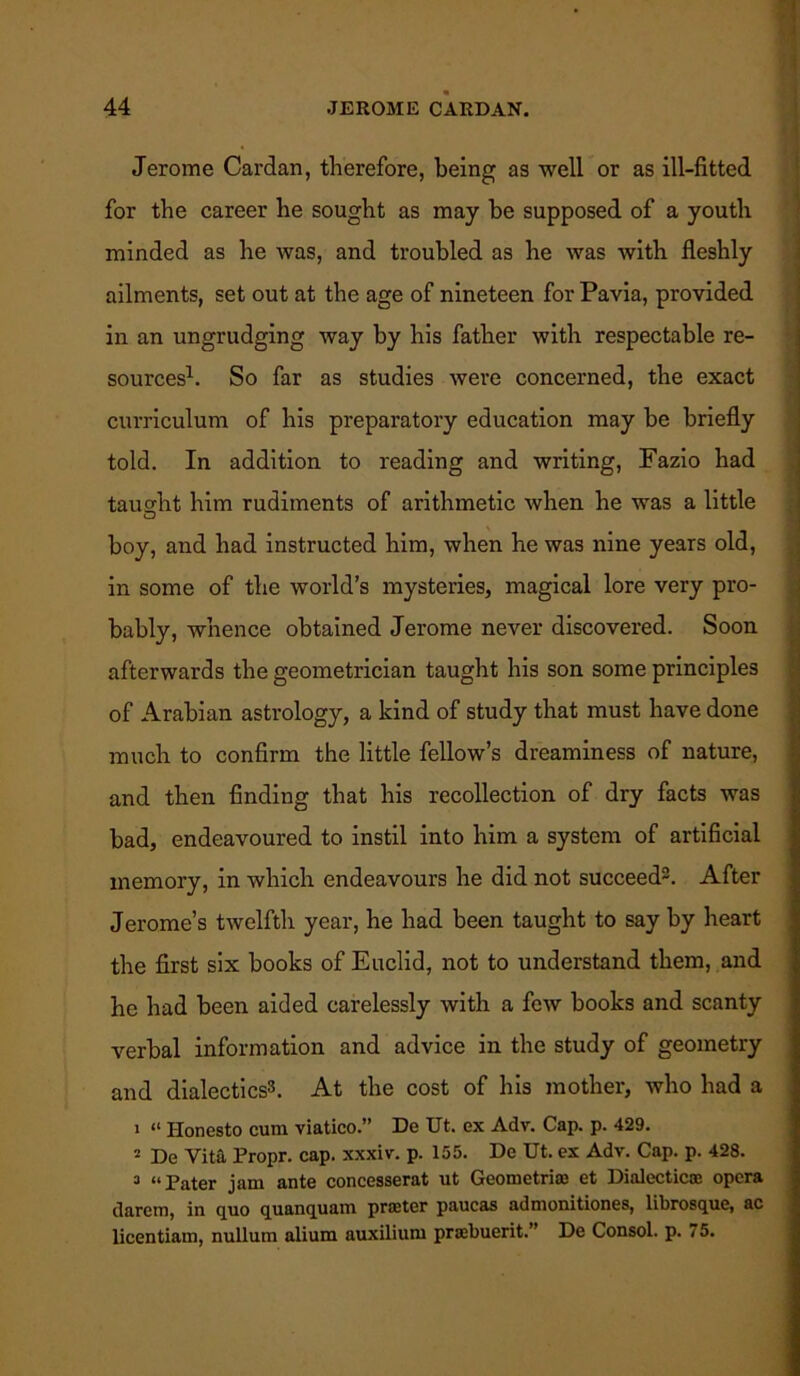 Jerome Cardan, therefore, being as well or as ill-fitted for the career he sought as may be supposed of a youth minded as he was, and troubled as he was with fleshly ailments, set out at the age of nineteen for Pavia, provided in an ungrudging way by his father with respectable re- sources1. So far as studies were concerned, the exact curriculum of his preparatory education may be briefly told. In addition to reading and writing, Fazio had tau2;ht him rudiments of arithmetic when he was a little boy, and had instructed him, when he was nine years old, in some of the world’s mysteries, magical lore very pro- bably, whence obtained Jerome never discovered. Soon afterwards the geometrician taught his son some principles of Arabian astrology, a kind of study that must have done much to confirm the little fellow’s dreaminess of nature, and then finding that his recollection of dry facts was bad, endeavoured to instil into him a system of artificial memory, in which endeavours he did not succeed2. After Jerome’s twelfth year, he had been taught to say by heart the first six books of Euclid, not to understand them, and he had been aided carelessly with a few books and scanty verbal information and advice in the study of geometry and dialectics3. At the cost of his mother, who had a • “ Honesto cum viatico.” De Ut. ex Adv. Cap. p. 429. 2 De Vita Propr. cap. xxxiv. p. 155. De Ut. ex Adv. Cap. p. 428. 3 “Pater jam ante concesserat ut Geometrias et Dialectical opera darem, in quo quanquam praeter paucas admonitiones, librosque, ac licentiam, nullum alium auxilium praibuerit.” De Consol, p. 75.