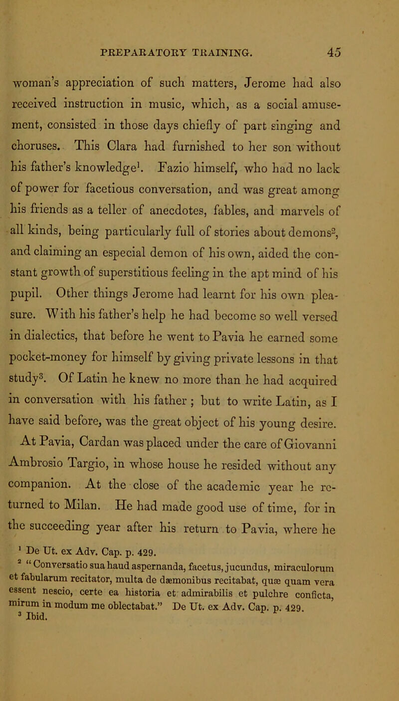 woman’s appreciation of such matters, Jerome had also received instruction in music, which, as a social amuse- ment, consisted in those days chiefly of part singing and choruses. This Clara had furnished to her son without his father’s knowledge1. Fazio himself, who had no lack of power for facetious conversation, and was great among his friends as a teller of anecdotes, fables, and marvels of all kinds, being particularly full of stories about demons2, and claiming an especial demon of his own, aided the con- stant growth of superstitious feeling in the apt mind of his pupil. Other things Jerome had learnt for his own plea- sure. With his father’s help he had become so well versed in dialectics, that before he went to Pavia he earned some pocket-money for himself by giving private lessons in that study3. Of Latin he knew no more than he had acquired in conversation with his father ; but to write Latin, as I have said before, was the great object of his young desire. At Pavia, Cardan was placed under the care of Giovanni Ambrosio Targio, in whose house he resided without any companion. At the close of the academic year he re- turned to Milan. He had made good use of time, for in the succeeding year after his return to Pavia, where he 1 De Ut. ex Adv. Cap. p. 429. 3 “Conversatiosuahaudaspernanda, facetus, jucundus, miraculorum et fabularum recitator, multa de daemonibus recitabat, qua; quam vera essent nescio, certe ea historia et admirabilis et pulchre conficta, mirum ia modum me oblectabat.” De Ut. ex Adv. Cap. p. 429 3 Ibid.