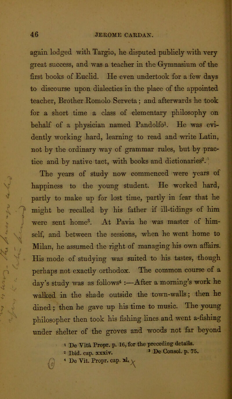 again lodged with Targio, he disputed publicly with very great success, and was a teacher in the Gymnasium of the first books of Euclid. He even undertook for a few days to discourse upon dialectics in the place of the appointed teacher, Brother Romolo Serveta; and afterwards he took for a short time a class of elementary philosophy on behalf of a physician named Pandolfo1. He was evi- dently working hard, learning to read and write Latin, not by the ordinary way of grammar rules, but by prac- tice and by native tact, with books and dictionaries2. The years of study now commenced were years of happiness to the young student. He worked hard, partly to make up for lost time, partly in fear that he might be recalled by his father if ill-tidings of him were sent home3. At Pavia he was master of him- self, and between the sessions, when he went home to Milan, he assumed the right of managing his own affairs. His mode of studying was suited to his tastes, though perhaps not exactly orthodox. The common course of a day’s study was as follows4 :—After a morning’s work he walked in the shade outside the town-walls; then he dined; then he gave up his time to music. The young philosopher then took his fishing lines and went a-fishing under shelter of the groves and woods not far beyond 1 De Vita Propr. p. 16, for the preceding details. 2 Ibid. cap. xxxiv. 5 De Consol, p. 75. * De Vit. Propr. cap. 2d* y