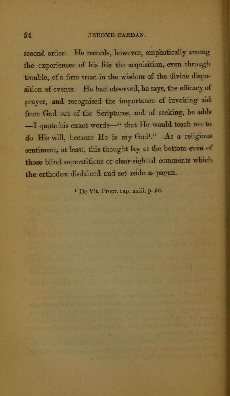 second order. He records, however, emphatically among the experiences of his life the acquisition, even through trouble, of a firm trust in the wisdom of the divine dispo- sition of events. He had observed, he says, the efficacy of prayer, and recognised the importance of invoking aid from God out of the Scriptures, and of seeking, he adds —I quote his exact words—“ that He would teach me to do His will, because He is my God1.” As a religious sentiment, at least, this thought lay at the bottom even of those blind superstitions or clear-sighted comments which the orthodox disdained and set aside as pagan.