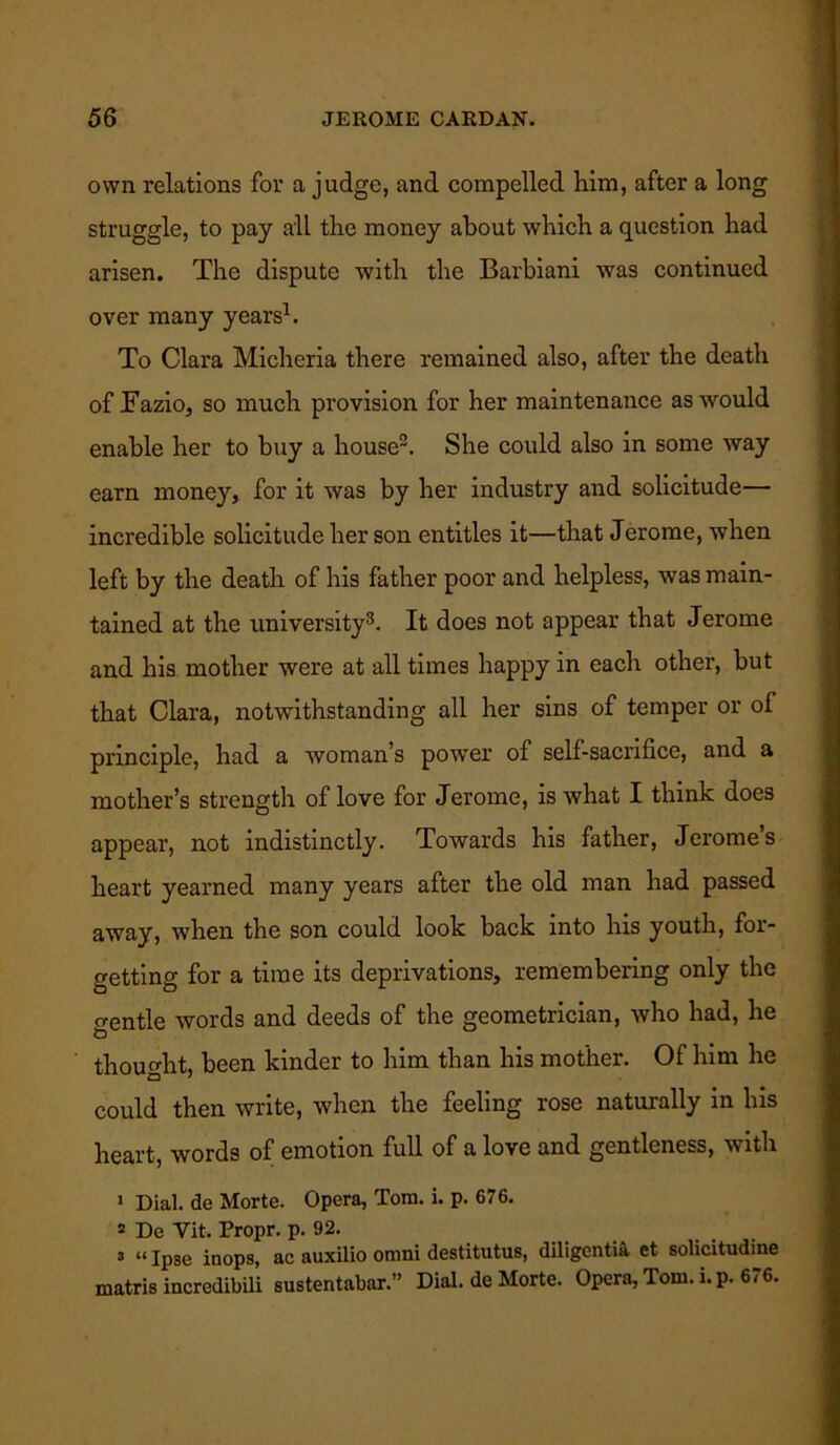 own relations for a judge, and compelled him, after a long struggle, to pay all the money about which a question had arisen. The dispute with the Barbiani was continued over many years1. To Clara Micheria there remained also, after the death of Fazio, so much provision for her maintenance as would enable her to buy a house2. She could also in some way earn money, for it was by her industry and solicitude— incredible solicitude her son entitles it—that Jerome, when left by the death of his father poor and helpless, was main- tained at the university3. It does not appear that Jerome and his mother were at all times happy in each other, but that Clara, notwithstanding all her sins of temper or of principle, had a woman’s power of self-sacrifice, and a mother’s strength of love for Jerome, is what I think does appear, not indistinctly. Towards his father, Jerome’s heart yearned many years after the old man had passed away, when the son could look back into his youth, for- getting for a time its deprivations, remembering only the o-entle words and deeds of the geometrician, who had, he thought, been kinder to him than his mother. Of him he could then write, when the feeling rose naturally in his heart, words of emotion full of a love and gentleness, with 1 Dial, de Morte. Opera, Tom. i. p. 676. 5 De Yit. Propr. p. 92. 3 «ip3e inops, ac auxilio omni destitutus, diligentia et solicitudine matris incredibili sustentabar.” Dial, de Morte. Opera, Tom. i.p. 676.
