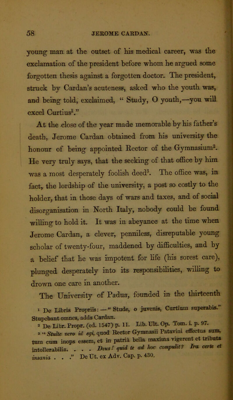 young- naan at the outset of his medical career, was the exclamation of the president before whom he argued some forgotten thesis against a forgotten doctor. The president, struck by Cardan’s acuteness, asked who the youth was, and being told, exclaimed, “ Study, O youth,—you will excel Curtius1.” At the close of the year made memorable by his father’s death, Jerome Cardan obtained from his university the honour of being appointed Rector of the Gymnasium2. He very truly says, that the seeking of that office by him was a most desperately foolish deed3. The office was, in fact, the lordship of the university, a post so costly to the holder, that in those days of wars and taxes, and of social disorganisation in North Italy, nobody could be found willing to hold it. It was in abeyance at the time when Jerome Cardan, a clever, penniless, disreputable young scholar of twenty-four, maddened by difficulties, and by a belief that he was impotent for life (his sorest care), plunged desperately into its responsibilities, willing to drown one care in another. The University of Padua, founded in the thirteenth 1 De Libris Propriis: — “ Stude, o juvenis, Curtium superabis. Stupebant ornnes, adds Cardan. 2 De Libr. Propr. (ed. 1547) p. 11. lab. Ult. Op. Tom. i. p. 9/. a “ Stulte vero id egi, quod Rector Gymnasii Patavini effectus sum, turn cum inops essem, et in patrift bella maxima vigerent et tributa intollerabilia. . . . Bens! quid te ad hoc compute? Ira eerie et ■insania . . .” De Ut. ex Adv. Cap. p. 430.