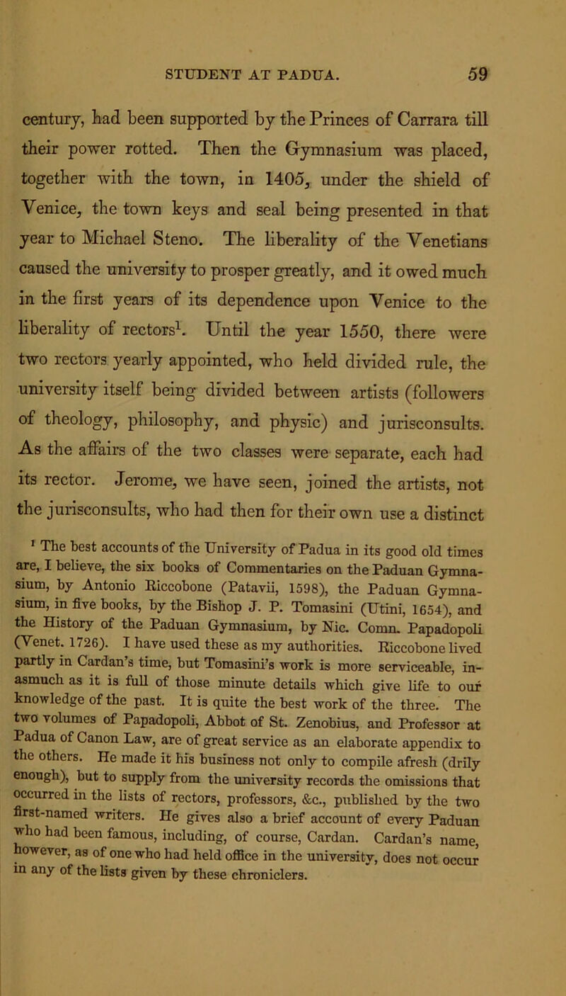 century, had been supported by the Princes of Carrara till their power rotted. Then the Gymnasium was placed, together with the town, in 1405, under the shield of Venice, the town keys and seal being presented in that year to Michael Steno. The liberality of the Venetians caused the university to prosper greatly, and it owed much in the first years of its dependence upon Venice to the liberality of rectors1. Until the year 1550, there were two rectors yearly appointed, who held divided rule, the university itself being divided between artists (followers of theology, philosophy, and physic) and jurisconsults. As the affairs of the two classes were separate, each had its rector. Jerome, we have seen, joined the artists, not the jurisconsults, who had then for their own use a distinct 1 The best accounts of the University of Padua in its good old times are, I believe, the six books of Commentaries on the Paduan Gymna- sium, by Antonio Riccobone (Patavii, 1598), the Paduan Gymna- sium, in five books, by the Bishop J. P. Tomasini (Utini, 1654), and the History of the Paduan Gymnasium, by Nic. Comn. Papadopoli (Venet. 1726). I have used these as my authorities. Riccobone lived partly in Cardan’s time, but Tomasini’s work is more serviceable, in- asmuch as it is full of those minute details which give life to our knowledge of the past. It is quite the best work of the three. The two volumes of Papadopoli, Abbot of St. Zenobius, and Professor at Padua of Canon Law, are of great service as an elaborate appendix to the others. He made it his business not only to compile afresh (drily enough), but to supply from the university records the omissions that occurred in the lists of rectors, professors, &c., published by the two first-named writers. He gives also a brief account of every Paduan who had been famous, including, of course, Cardan. Cardan’s name, however, as of one who had held office in the university, does not occur in any of the lists given by these chroniclers.