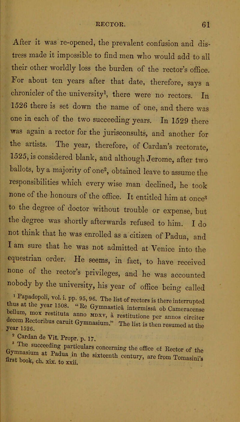 After it was re-opened, the prevalent confusion and dis- tress made it impossible to find men who would add to all their other worldly loss the burden of the rector’s office. For about ten years after that date, therefore, says a chronicler of the university1, there were no rectors. In 1526 there is set down the name of one, and there was one in each of the two succeeding years. In 1529 there was again a lector for the jurisconsults, and another for the artists. The year, therefore, of Cardan’s rectorate, 1525, is considered blank, and although Jerome, after two ballots, by a maj’ority of one2, obtained leave to assume the responsibilities which every wise man declined, he took none of the honours of the office. It entitled him at once* to the degree of doctor without trouble or expense, but the degree was shortly afterwards refused to him. I do not think that he was enrolled as a citizen of Padua, and I am sure that he was not admitted at Venice into the equestrian order. He seems, in fact, to have received none of the rector’s privileges, and he was accounted nobody by the university, his year of office being called ’ PaP^opoli> voL L PP- 95> 96. The list of rectors is there interrupted thusat the year 1508. “Re Gymnastica intermissa ob Cameracense LeeTnT-k ^ ann° MDXV’ ^ restitution per annos circiter year“5^6 Gymnasium” The ^ is then resumed at the 2 Cardan de Vit. Propr. p. 17. particulars concerning the office of Rector of the the “ c“tary-are