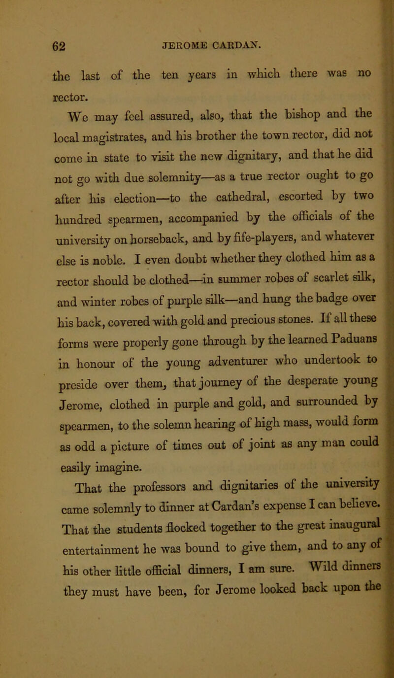 the last of the ten years in which there was no rector. We may feel assured, also, that the bishop and the local magistrates, and his brother the town rector, did not come in state to visit the new dignitary, and that he did not go with due solemnity—as a true rector ought to go after Iris election—to the cathedral, escorted by two hundred spearmen, accompanied by the officials of the university on horseback, and by fife-players, and whatever else is noble. I even doubt whether they clothed him as a rector should be clothed—-in summer robes of scarlet silk, and winter robes of purple silk—and hung the badge over his back, covered with gold and precious stones. If all these forms were properly gone through by the learned Paduans in honour of the young adventurer who undertook to preside over them, that journey of the desperate young Jerome, clothed in purple and gold, and surrounded by spearmen, to the solemn hearing of high mass, would form as odd a picture of times out of joint as any man could easily imagine. That the professors and dignitaries of the university came solemnly to dinner at Cardan’s expense I can believe. That the students flocked together to the great inaugural entertainment he was bound to give them, and to any of his other little official dinners, I am sure. Wild dinners they must have been, for Jerome looked back upon the