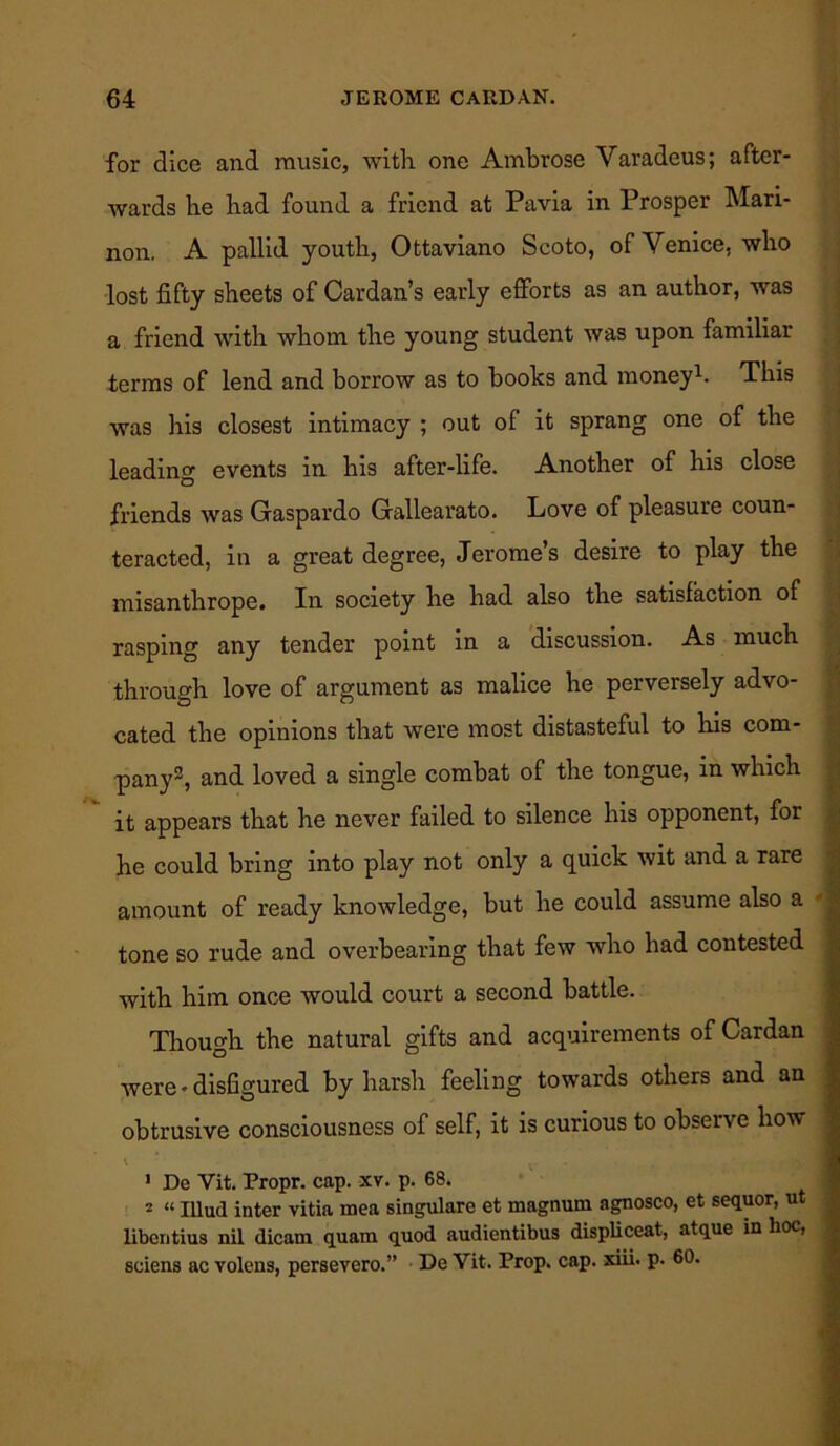 for dice and music, with one Ambrose Varadeus; after- Avards he had found a friend at Pavia in Prosper Mari- non. A pallid youth, Ottaviano Scoto, of Venice, who lost fifty sheets of Cardan’s early efforts as an author, was a friend with whom the young student was upon familiar terms of lend and borrow as to books and money1. This was his closest intimacy ; out of it sprang one of the leading events in his after-life. Another of his close friends was Gaspardo Gallearato. Love of pleasure coun- teracted, in a great degree, Jerome’s desire to play the misanthrope. In society he had also the satisfaction of rasping any tender point in a discussion. As much through love of argument as malice he perversely advo- cated the opinions that were most distasteful to his com- pany2, and loved a single combat of the tongue, in which it appears that he never failed to silence his opponent, for he could bring into play not only a quick wit and a rare amount of ready knowledge, but he could assume also a tone so rude and overbearing that few who had contested with him once would court a second battle. Though the natural gifts and acquirements of Cardan were • disfigured by harsh feeling towards others and an obtrusive consciousness of self, it is curious to observe how v * ' De Vit. Propr. cap. xv. p. 68. 2 “ Illud inter vitia mea singulare et magnum agnosco, et sequor, ut libentius nil dicam quam quod audientibus displiceat, atque in hoc, sciens ac volens, persevero.” De Vit. Prop. cap. xiii. p. 60.