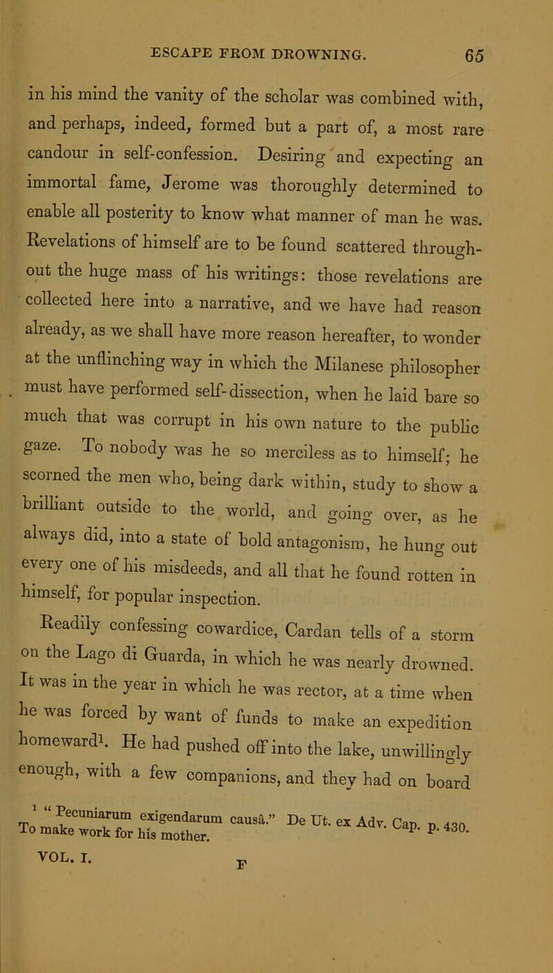 in his mind the vanity of the scholar was combined with, and perhaps, indeed, formed but a part of, a most rare candour in self-confession. Desiring and expecting an immortal fame, Jerome was thoroughly determined to enable all posterity to know what manner of man he was. Revelations of himself are to be found scattered through- O out the huge mass of his writings: those revelations are collected here into a narrative, and we have had reason already, as we shall have more reason hereafter, to wonder at the unflinching way in which the Milanese philosopher must have performed self-dissection, when he laid bare so much that was corrupt in his own nature to the public gaze. To nobody was he so merciless as to himself; he scorned the men who, being dark within, study to show a brilliant outside to the world, and going over, as he always did, into a state of bold antagonism, he hung out every one of his misdeeds, and all that he found rotten in himself, for popular inspection. Readily confessing cowardice, Cardan tells of a storm on the Lago di Guarda, in which he was nearly drowned. It was in the year in which he was rector, at a time when he was forced by want of funds to make an expedition homewardb He had pushed off into the lake, unwillingly enough, with a few companions, and they had on board ‘ Pecuniarum exigendarum causa.” To make work for his mother. De Ut. ex Adv. Cap. p. 430. VOL. I. F