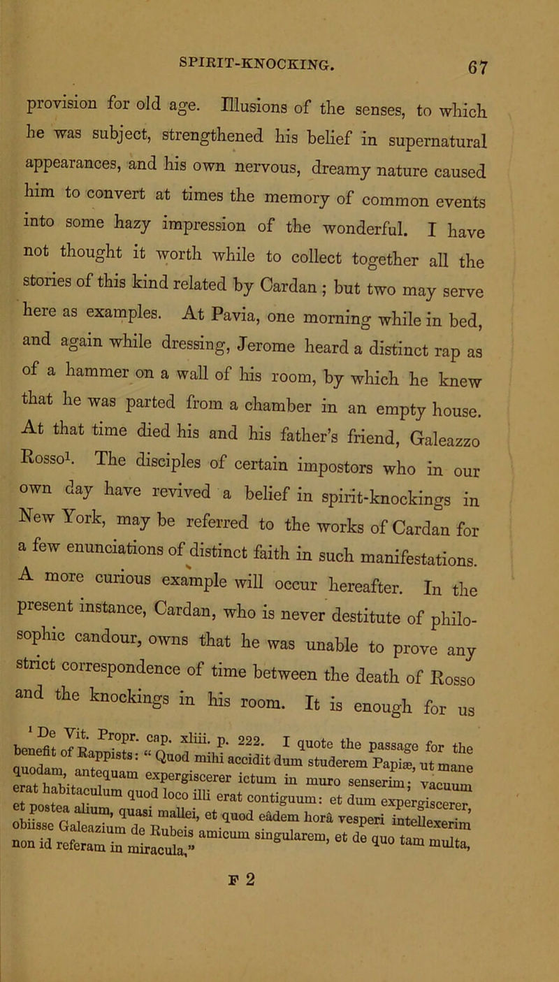 SPIRIT-KNOCKING. provision for old age. Illusions of the senses, to which he was subject, strengthened his belief in supernatural appearances, and his own nervous, dreamy nature caused him to convert at times the memory of common events into some hazy impression of the wonderful. I have not thought it worth while to collect together all the stories of this kind related by Cardan ; but two may serve here as examples. At Pavia, one morning while in bed, and again while dressing, Jerome heard a distinct rap as of a hammer on a wall of his room, by which he knew that he was parted from a chamber in an empty house. At that time died his and his father’s friend, Galeazzo Rossoh The disciples of certain impostors who in our own day have revived a belief in spirit-knockings in New York, may be referred to the works of Cardan for a few enunciations of distinct faith in such manifestations. A more curious example will occur hereafter. In the present instance, Cardan, who is never destitute of philo- sophic candour, owns that he was unable to prove any stnct correspondence of time between the death of Rosso and the knockings in his room. It is enough for us Propr- cap- xliii- P- 222. I quote the passage for the benefit of Rappists: “ Quod mihi accidit dum studeremPapia, ut mane erat hS-r i4Uam 6Xpergiscerer ictu“ ^ muro senserim; vacuum ^.post^ vesuri ^t^^xeri^