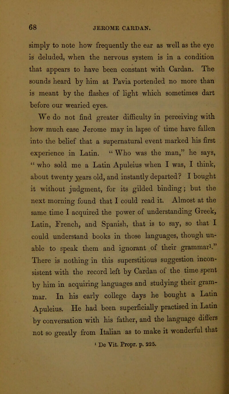 simply to note how frequently the ear as well as the eye is deluded, when the nervous system is in a condition that appears to have been constant with Cardan. The sounds heard by him at Pavia portended no more than is meant by the flashes of light which sometimes dart before our wearied eyes. We do not find greater difficulty in perceiving with how much ease Jerome may in lapse of time have fallen into the belief that a supernatural event marked his first experience in Latin. “ Who was the man,” he says, “ who sold me a Latin Apuleius when I was, I think, about twenty years old, and instantly departed? I bought it without judgment, for its gilded binding; but the next morning found that I could read it. Almost at the same time I acquired the power of understanding Greek, Latin, French, and Spanish, that is to say, so that I could understand books in those languages, though un- able to speak them and ignorant of their grammar1.’ There is nothing in this superstitious suggestion incon- sistent with the record left by Cardan of the time spent by him in acquiring languages and studying their gram- mar. In his early college days he bought a Latin Apuleius. He had been superficially practised in Latin by conversation with his father, and the language differs not so greatly from Italian as to make it wondeiful that