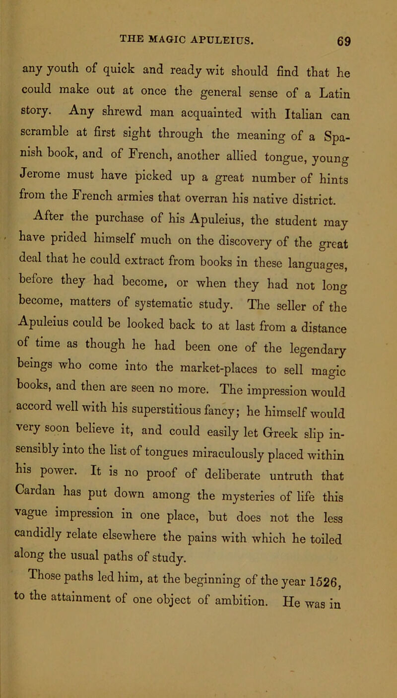any youth of quick and ready wit should find that he could make out at once the general sense of a Latin story. Any shrewd man acquainted with Italian can scramble at first sight through the meaning of a Spa- nish book, and of French, another allied tongue, young Jerome must have picked up a great number of hints from the French armies that overran his native district. After the purchase of his Apuleius, the student may have prided himself much on the discovery of the great deal that he could extract from books in these languages, before they had become, or when they had not long become, matters of systematic study. The seller of the Apuleius could be looked back to at last from a distance of time as though he had been one of the legendary beings who come into the market-places to sell magic books, and then are seen no more. The impression would accord well with his superstitious fancy; he himself would very soon believe it, and could easily let Greek slip in- sensibly into the list of tongues miraculously placed within his power. It is no proof of deliberate untruth that Cardan has put down among the mysteries of life this vague impression in one place, but does not the less candidly relate elsewhere the pains with which he toiled along the usual paths of study. Those paths led him, at the beginning of the year 1526, to the attainment of one object of ambition. He was in