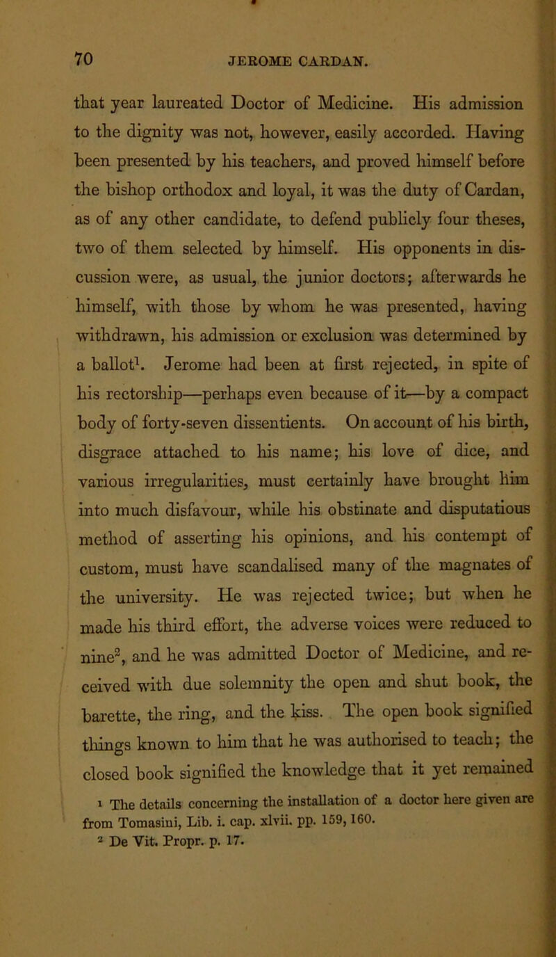that year laureated Doctor of Medicine. His admission to the dignity was not, however, easily accorded. Having been presented by his teachers, and proved himself before the bishop orthodox and loyal, it was the duty of Cardan, as of any other candidate, to defend publicly four theses, two of them selected by himself. His opponents in dis- cussion were, as usual, the junior doctors; afterwards he himself, with those by whom he was presented, having withdrawn, his admission or exclusion was determined by a ballot1. Jerome had been at first rejected, in spite of his rectorship—perhaps even because of it—by a compact body of forty-seven dissentients. On account of his birth, disgrace attached to his name; his love of dice, and various irregularities, must certainly have brought him into much disfavour, while his obstinate and disputatious method of asserting his opinions, and his contempt of custom, must have scandalised many of the magnates of the university. He was rejected twice; but when he made his third effort, the adverse voices were reduced to nine3, and he was admitted Doctor of Medicine, and re- ceived with due solemnity the open and shut book, the barette, the ring, and the kiss. The open book signified tilings known to him that he was authorised to teach; the closed book signified the knowledge that it yet remained 1 The details concerning the installation of a doctor here given are from Tomasini, Lib. i. cap. xlvii. pp. 159,160. 2 De Vit. Propr. p. 17.