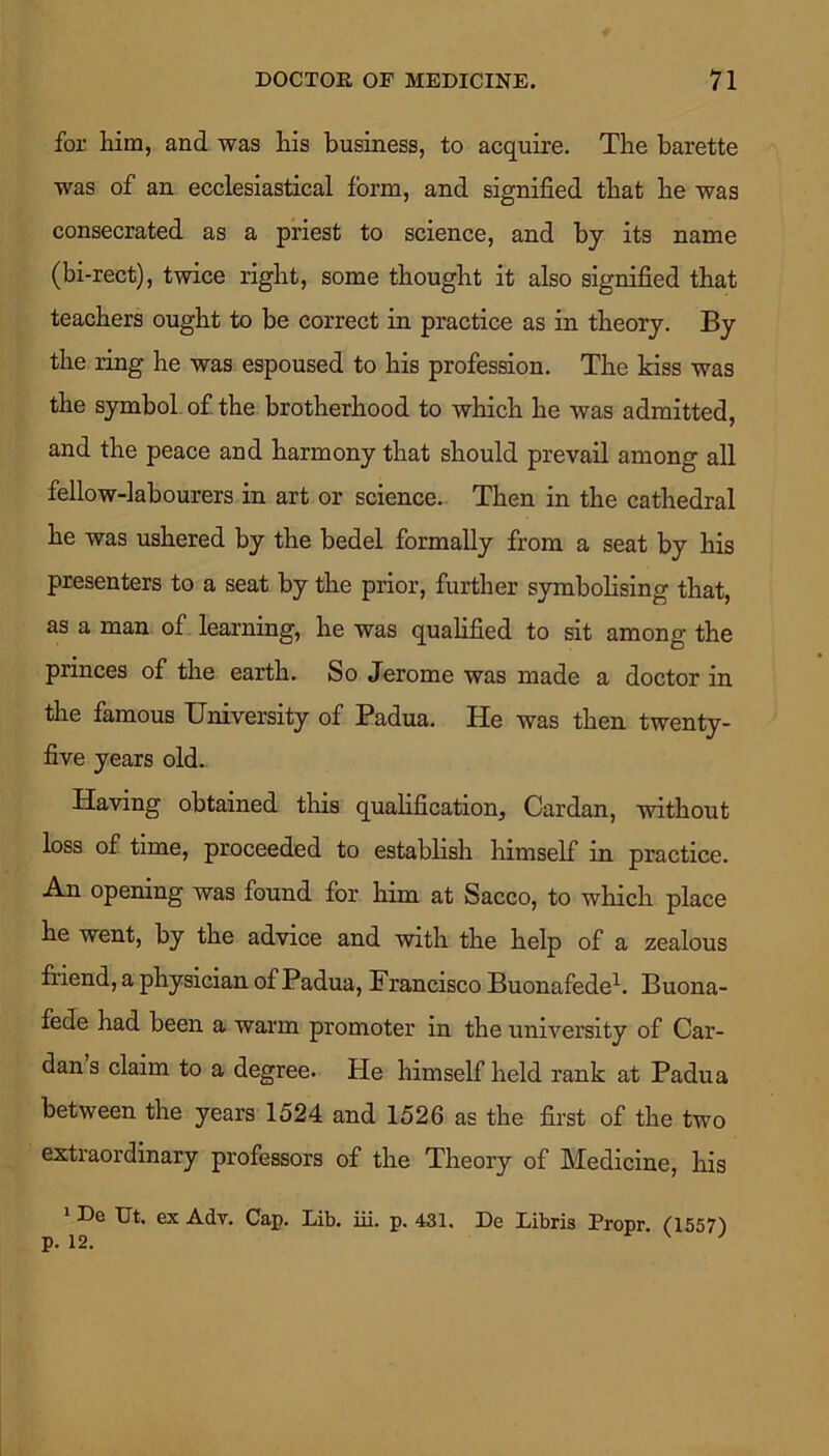 for him, and was his business, to acquire. The barette was of an ecclesiastical form, and signified that he was consecrated as a priest to science, and by its name (bi-rect), twice right, some thought it also signified that teachers ought to be correct in practice as in theory. By the ring he was espoused to his profession. The kiss was the symbol of the brotherhood to which he was admitted, and the peace and harmony that should prevail among all fellow-labourers in art or science. Then in the cathedral he was ushered by the bedel formally from a seat by his presenters to a seat by the prior, further symbolising that, as a man of learning, he was qualified to sit among the princes of the earth. So Jerome was made a doctor in the famous University of Padua. He was then twenty- five years old. Having obtained this qualification. Cardan, without loss of time, proceeded to establish himself in practice. An opening was found for him at Sacco, to which place he went, by the advice and with the help of a zealous fuend, a physician of Padua, Francisco Buonafede1. Buona- fede had been a warm promoter in the university of Car- dan s claim to a degree. He himself held rank at Padua between the years 1524 and 1526 as the first of the two extraordinary professors of the Theory of Medicine, his 1 De Ut. ex Adv. Cap. Lib. iii. p. 431. De Libris Propr (1557) p. 12.