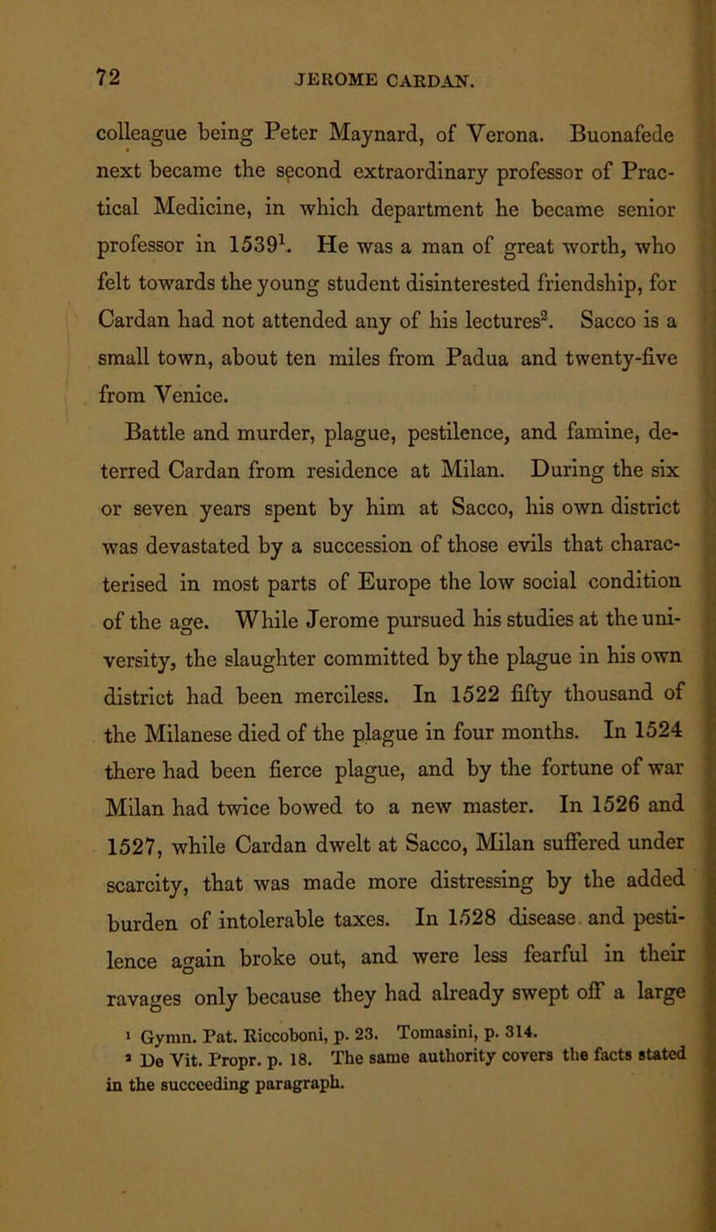 colleague being Peter Maynard, of Verona. Buonafede next became the second extraordinary professor of Prac- tical Medicine, in which department he became senior professor in 15391. He was a man of great worth, who felt towards the young student disinterested friendship, for Cardan had not attended any of his lectures2. Sacco is a small town, about ten miles from Padua and twenty-five from Venice. Battle and murder, plague, pestilence, and famine, de- terred Cardan from residence at Milan. During the six or seven years spent by him at Sacco, his own district was devastated by a succession of those evils that charac- terised in most parts of Europe the low social condition of the age. While Jerome pursued his studies at the uni- versity, the slaughter committed by the plague in his own district had been merciless. In 1522 fifty thousand of the Milanese died of the plague in four months. In 1524 there had been fierce plague, and by the fortune of war Milan had twice bowed to a new master. In 1526 and 1527, while Cardan dwelt at Sacco, Milan suffered under scarcity, that was made more distressing by the added burden of intolerable taxes. In 1528 disease and pesti- lence again broke out, and were less fearful in their ravages only because they had already swept off a large i Gynm. Pat. Riccoboni, p. 23. Tomasini, p. 314. 3 De Vit. Propr. p. 18. The same authority covers the facts stated in the succeeding paragraph.