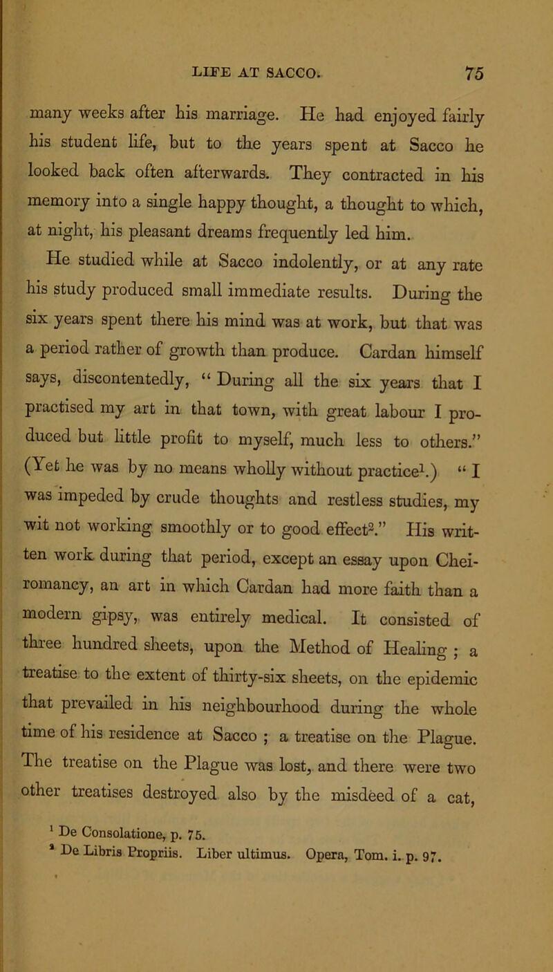 many weeks after his marriage. He had enjoyed fairly his student life, but to the years spent at Sacco he looked back often afterwards. They contracted in his memory into a single happy thought, a thought to which, at night, his pleasant dreams frequently led him. He studied while at Sacco indolently, or at any rate his study produced small immediate results. During the six years spent there his mind was at work, but that was a period rather of growth than produce. Cardan himself says, discontentedly, “ During all the six years that I practised my art in that town, with great labour I pro- duced but little profit to myself, much less to others.” (Yet he was by no means wholly without practice1.) “ I was impeded by crude thoughts and restless studies, my wit not working smoothly or to good effect2.” His writ- ten work during that period, except an essay upon Chei- romancy, an art in which Cardan had more faith than a modern gipsy, was entirely medical. It consisted of three hundred sheets, upon the Method of Healing ; a treatise to the extent of thirty-six sheets, on the epidemic that prevailed in his neighbourhood during the whole time of his residence at Sacco ; a treatise on the Plague. The treatise on the Plague was lost, and there were two other treatises destroyed also by the misdeed of a cat, 1 De Consolatione, p. 75. 1 De Libris Propriis. Liber ultimus. Opera, Tom. i. p. 97.