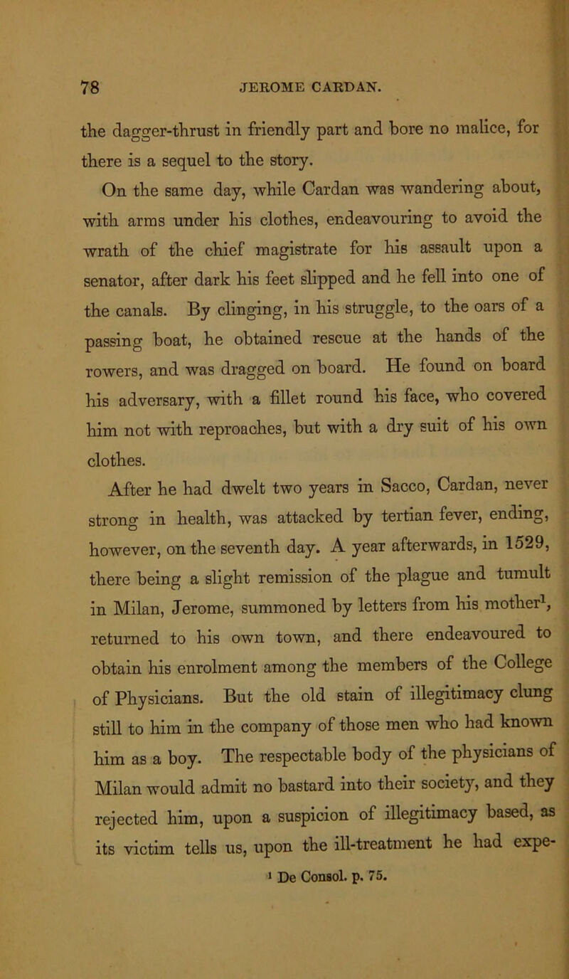 the dagger-thrust in friendly part and bore no malice, for there is a sequel to the story. On the same day, while Cardan was wandering about, with arms under his clothes, endeavouring to avoid the wrath of the chief magistrate for his assault upon a senator, after dark his feet slipped and he fell into one of the canals. By clinging, in his struggle, to the oars of a passing boat, he obtained rescue at the hands of the rowers, and was dragged on board. He found on board his adversary, with a fillet round his face, who covered him not with reproaches, but with a dry suit of his own clothes. After he had dwelt two years in Sacco, Cardan, never strong in health, was attacked by tertian fever, ending, however, on the seventh day. A year afterwards, in 1529, there being a slight remission of the plague and tumult in Milan, Jerome, summoned by letters from his mother1, returned to his own town, and there endeavoured to obtain his enrolment among the members of the College of Physicians. But the old stain of illegitimacy clung still to him in the company of those men who had known him as a boy. The respectable body of the physicians of Milan would admit no bastard into their society, and they rejected him, upon a suspicion of illegitimacy based, as its victim tells us, upon the ill-treatment he had expe- 1 De Consol, p. 75.