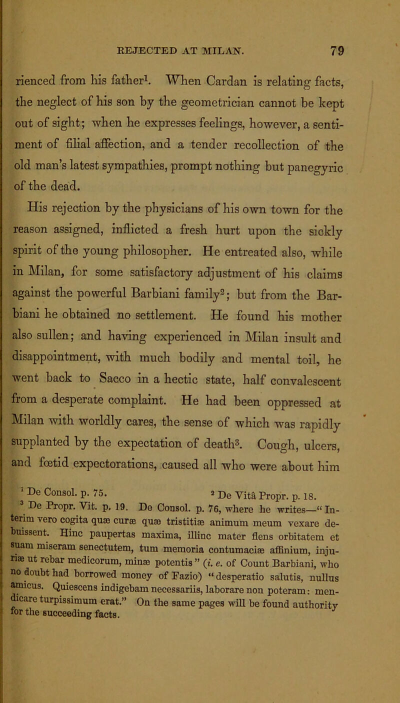 rienced from lais father1. When Cardan is relating facts, the neglect of his son by the geometrician cannot be kept out of sight; when he expresses feelings, however, a senti- ment of filial affection, and a tender recollection of the old man’s latest sympathies, prompt nothing but panegyric of the dead. His rejection by the physicians of his own town for the reason assigned, inflicted a fresh hurt upon the sickly spirit of the young philosopher. He entreated also, while in Milan, for some satisfactory adjustment of his claims against the powerful Barbiani family2; but from the Bar- biani he obtained no settlement. He found his mother also sullen; and having experienced in Milan insult and disappointment, with much bodily and mental toil, he went back to Sacco in a hectic state, half convalescent from a desperate complaint. He had been oppressed at Milan with worldly cares, the sense of which was rapidly supplanted by the expectation of death3. Cough, ulcers, and foetid expectorations, caused all who were about him 1 De Consol, p. 75. a De Vita Propr. p lg> De Propr. Vifc. p. 19. De Consol, p. 76, where he writes—“In- terim vero cogita quae curse quse tristitiae animurn meum vexare de- buissent. Hinc paupertas maxima, illinc mater flens orbitatem et suam miseram senectutem, turn memoria contumaciam affinium, inju- ry ut rebar medicorum, minae potentis ” (t. e. of Count Barbiani, who no doubt had borrowed money of Fazio) “ desperatio salutis, nullus amicus. Quiescens indigebam necessariis, laborare non poteram: men- dicare turpissimum erat.” On the same pages will be found authority for the succeeding facts.