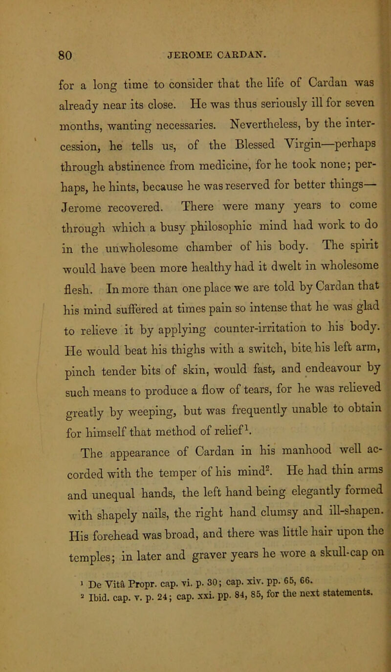 for a long time to consider that the life of Cardan was already near its close. He was thus seriously ill for seven months, wanting necessaries. Nevertheless, by the inter- cession, he tells us, of the Blessed Virgin—perhaps through abstinence from medicine, for he took none; per- haps, he hints, because he was reserved for better things— Jerome recovered. There were many years to come through which a busy philosophic mind had work to do in the unwholesome chamber of his body. The spirit would have been more healthy had it dwelt in wholesome flesh. In more than one place we are told by Cardan that his mind suffered at times pain so intense that he was glad to relieve it by applying counter-irritation to his body. He would beat his thighs with a switch, bite his left arm, pinch tender bits of skm, would fast, and endeavour by such means to produce a flow of tears, for he was relieved greatly by weeping, but was frequently unable to obtain for himself that method of relief1. The appearance of Cardan in his manhood well ac- corded with the temper of his mind2. He had thin arms and unequal hands, the left hand being elegantly formed with shapely nails, the right hand clumsy and ill-shapen. His forehead was broad, and there was little hair upon the temples; in later and graver years he wore a skull-cap on 1 De Vit& Propr. cap. vi. p. 30; cap. xiv. pp. 65, 66. 2 Ibid. cap. v. p. 24; cap. xxi. pp. 84, 85, for the next statements.