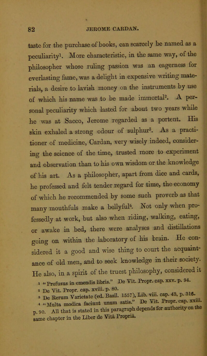taste for the purchase of books, can scarcely be named as a peculiarity1. More characteristic, in the same way, of the philosopher whose ruling passion was an eagerness for everlasting fame, was a delight in expensive writing mate- rials, a desire to lavish money on the instruments by use of which his name was to be made immortal3. A per- sonal peculiarity which lasted for about two years while he was at Sacco, Jerome regarded as a portent. His skin exhaled a strong odour of sulphur3. As a practi- tioner of medicine, Cardan, very wisely indeed, consider- ing the science of the time, trusted more to experiment and observation than to his own wisdom or the knowledge of his art. As a philosopher, apart from dice and cards, he professed and felt tender regard for time, the economy of which he recommended by some such proverb as that many mouthfuls make a bellyful4. Not only when pro- fessedly at work, but also when riding, walking, eating, or awake in bed, there were analyses and distillations going on within the laboratory of his brain. He con- sidered it a good and wise thing to court the acquaint- ance of old men, and to seek knowledge in their society. He also, in a spirit of the truest philosophy, considered it 1 “ Profusus in emendis libris.” De Vit. Propr. cap. xxv. p. 94. z De Yit. Propr. cap. xviii. p. 80. 3 De Rerum Varietate (ed. Basil. 1557), Lib. vm. cap. 43, p. 316. 4 “ Multa modica faciunt unum satis.” De Vit. Propr. cap. xxni. p. go. All that is stated in this paragraph depends for authority on the same chapter in the Liber de Vita, Propria.