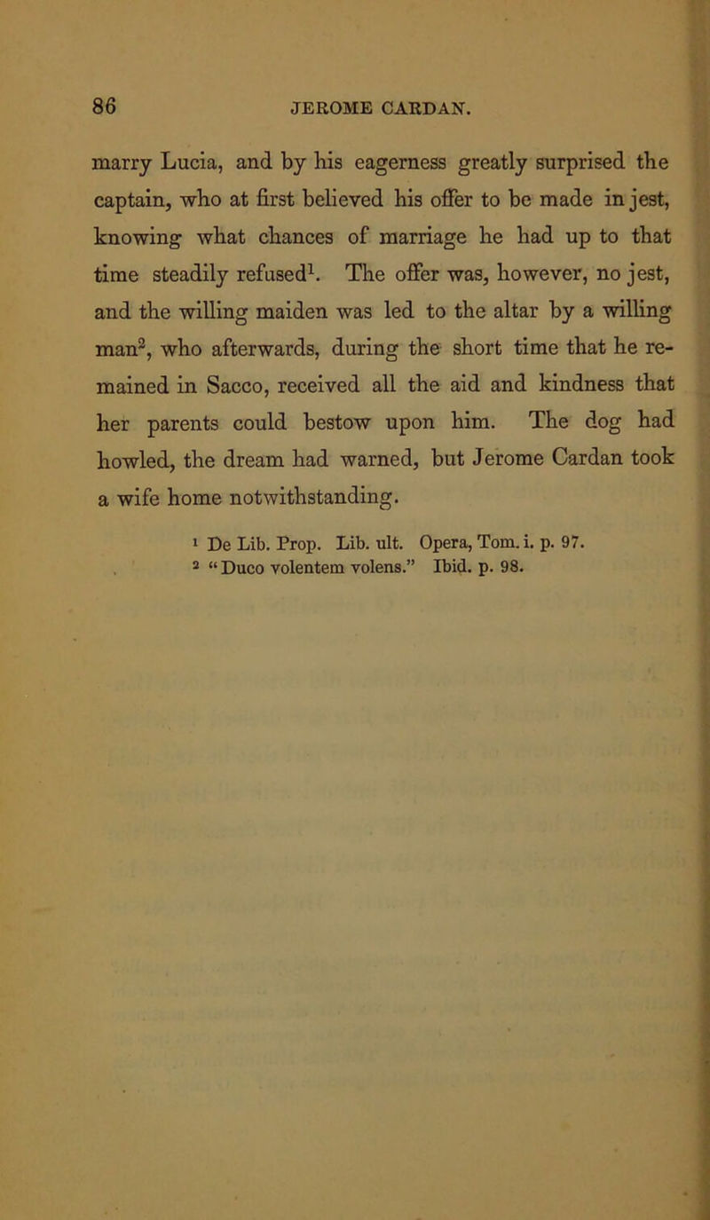 marry Lucia, and by bis eagerness greatly surprised the captain, who at first believed his offer to be made in jest, knowing what chances of marriage he had up to that time steadily refused1. The offer was, however, no jest, and the willing maiden was led to the altar by a willing man2, who afterwards, during the short time that he re- mained in Sacco, received all the aid and kindness that her parents could bestow upon him. The dog had howled, the dream had warned, but Jerome Cardan took a wife home notwithstanding. 1 De Lib. Prop. Lib. ult. Opera, Tom. i. p. 97. 2 “ Duco volentem volens.” Ibid. p. 98.