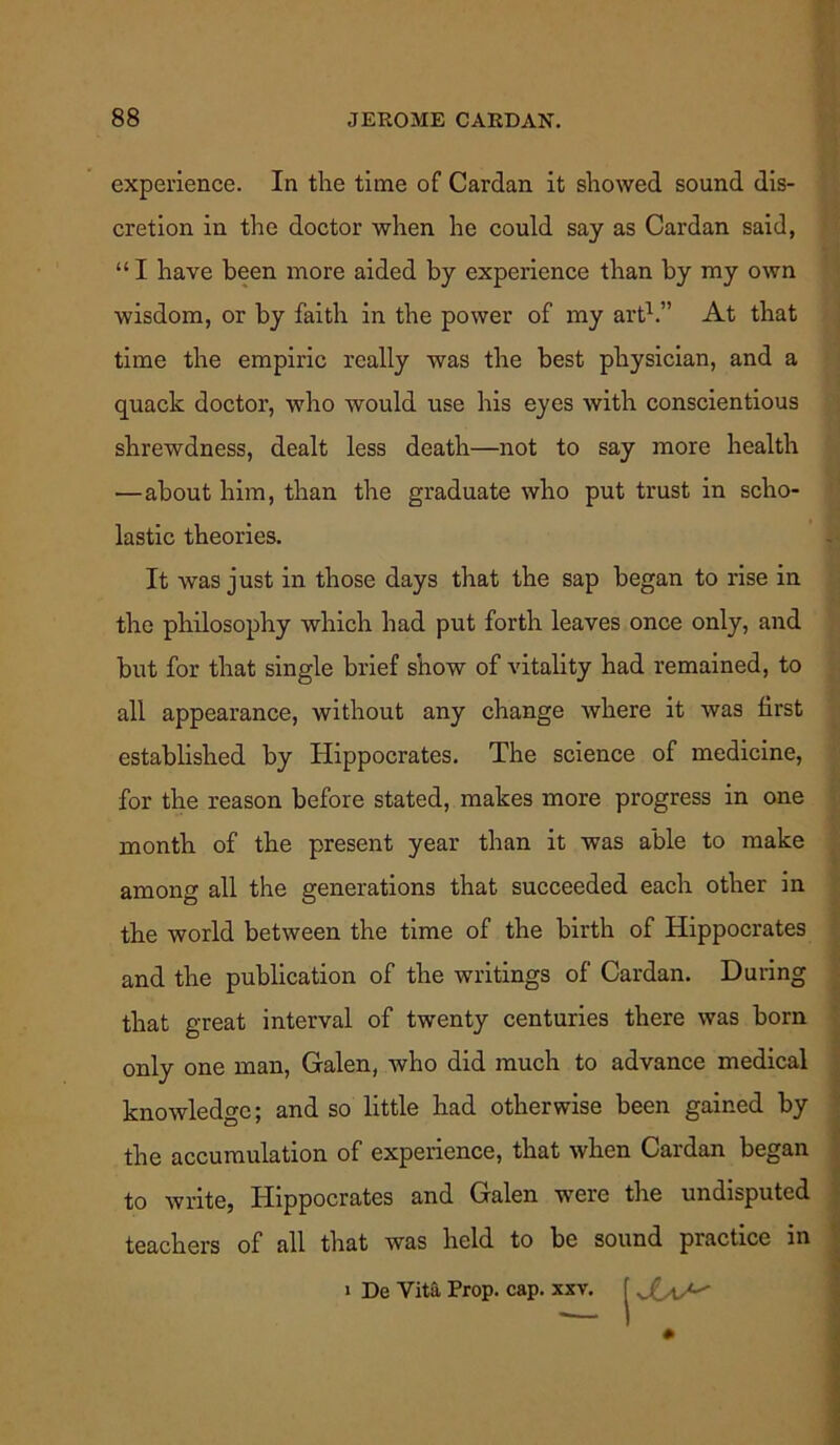 experience. In the time of Cardan it showed sound dis- cretion in the doctor when he could say as Cardan said, “ I have been more aided by experience than by my own wisdom, or by faith in the power of my art1.” At that time the empiric really was the best physician, and a quack doctor, who would use his eyes with conscientious shrewdness, dealt less death—not to say more health —about him, than the graduate who put trust in scho- lastic theories. It was just in those days that the sap began to rise in the philosophy which had put forth leaves once only, and but for that single brief show of vitality had remained, to all appearance, without any change where it was first established by Hippocrates. The science of medicine, for the reason before stated, makes more progress in one month of the present year than it was able to make among all the generations that succeeded each other in the world between the time of the birth of Hippocrates and the publication of the writings of Cardan. During that great interval of twenty centuries there was born only one man, Galen, who did much to advance medical knowledge; and so little had otherwise been gained by the accumulation of experience, that when Cardan began to write, Hippocrates and Galen were the undisputed teachers of all that was held to be sound practice in