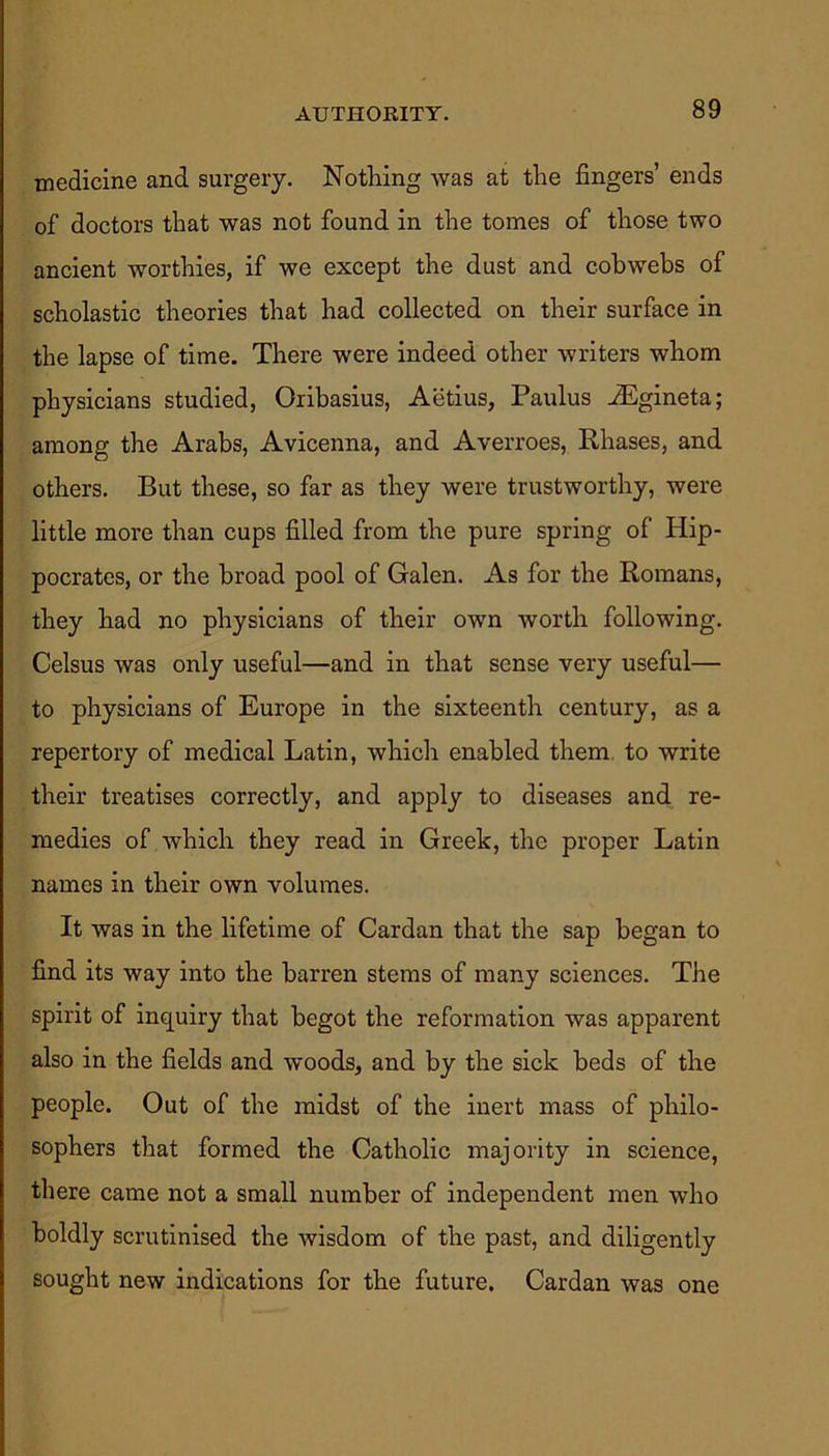 AUTHORITY. medicine and surgery. Nothing was at the fingers’ ends of doctors that was not found in the tomes of those two ancient worthies, if we except the dust and cobwebs of scholastic theories that had collected on their surface in the lapse of time. There were indeed other writers whom physicians studied, Oribasius, Aetius, Paulus iEgineta; among the Arabs, Avicenna, and Averroes, Rhases, and others. But these, so far as they were trustworthy, were little more than cups filled from the pure spring of Hip- pocrates, or the broad pool of Galen. As for the Romans, they had no physicians of their own worth following. Celsus was only useful—and in that sense very useful— to physicians of Europe in the sixteenth century, as a repertory of medical Latin, which enabled them to write their treatises correctly, and apply to diseases and re- medies of which they read in Greek, the proper Latin names in their own volumes. It was in the lifetime of Cardan that the sap began to find its way into the barren stems of many sciences. The spirit of inquiry that begot the reformation was apparent also in the fields and woods, and by the sick beds of the people. Out of the midst of the inert mass of philo- sophers that formed the Catholic majority in science, there came not a small number of independent men who boldly scrutinised the wisdom of the past, and diligently sought new indications for the future. Cardan was one