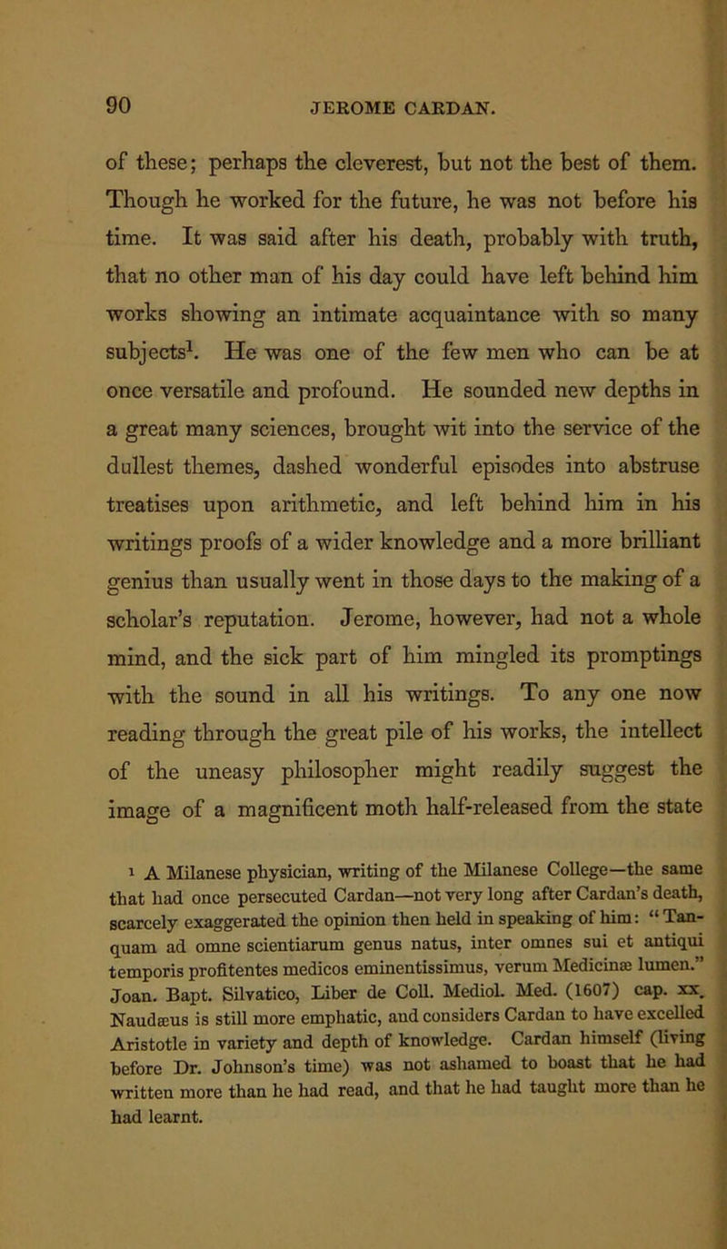 of these; perhaps the cleverest, but not the best of them. Though he worked for the future, he was not before his time. It was said after his death, probably with truth, that no other man of his day could have left behind him works showing an intimate acquaintance with so many subjects1. He was one of the few men who can be at once versatile and profound. He sounded new depths in a great many sciences, brought wit into the service of the dullest themes, dashed wonderful episodes into abstruse treatises upon arithmetic, and left behind him in his writings proofs of a wider knowledge and a more brilliant genius than usually went in those days to the making of a scholar’s reputation. Jerome, however, had not a whole mind, and the sick part of him mingled its promptings with the sound in all his writings. To any one now reading through the great pile of his works, the intellect of the uneasy philosopher might readily suggest the image of a magnificent moth half-released from the state 1 A Milanese physician, writing of the Milanese College—the same that had once persecuted Cardan—not very long after Cardan’s death, scarcely exaggerated the opinion then held in speaking of him: “ Tan- quam ad omne scientiarum genus natus, inter omnes sui et antiqui temporis profltentes medicos eminentissimus, verum Medicine lumen.” Joan. Bapt. Silvatico, Liber de Coll. Mediol. Med. (1607) cap. xx. Naudeeus is still more emphatic, and considers Cardan to have excelled Aristotle in variety and depth of knowledge. Cardan himself (living before Dr. Johnson’s time) was not ashamed to boast that he had written more than he had read, and that he had taught more than he had learnt.