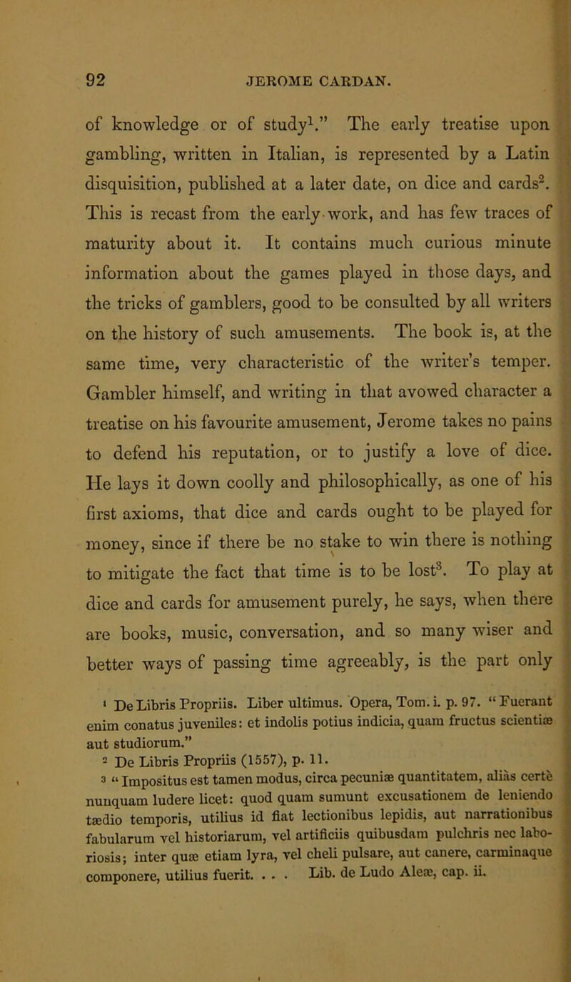 of knowledge or of study1.” The early treatise upon gambling, written in Italian, is represented by a Latin disquisition, published at a later date, on dice and cards2. This is recast from the early work, and has few traces of maturity about it. It contains much curious minute information about the games played in those days, and the tricks of gamblers, good to be consulted by all writers on the history of such amusements. The book is, at the same time, very characteristic of the writer’s temper. Gambler himself, and writing in that avowed character a treatise on his favourite amusement, Jerome takes no pains to defend his reputation, or to justify a love of dice. He lays it down coolly and philosophically, as one of his first axioms, that dice and cards ought to be played for money, since if there be no stake to win there is nothing to mitigate the fact that time is to be lost3. To play at dice and cards for amusement purely, he says, when there are books, music, conversation, and so many wiser and better ways of passing time agreeably, is the part only 1 DeLibris Propriis. Liber ultimus. Opera, Tom. i. p. 97. “ Fuerant enim conatus juveniles: et indolis potius indicia, quam fructus scientise aut studiorum.” 2 De Libris Propriis (1557), p. 11. 3 “ Impositus est tamen modus, circa pecuniae quantitatem, alias certe nunquam ludere licet: quod quam sumunt excusationem de leniendo taedio temporis, utilius id fiat lectionibus lepidis, aut narrationibus fabularum vel historiarum, vel artificiis quibusdam pulchris nec labo- riosis; inter qum etiam lyra, vel clieli pulsare, aut canere, carminaque componere, utilius fuerit. . . . Lib. de Ludo Aleae, cap. ii.