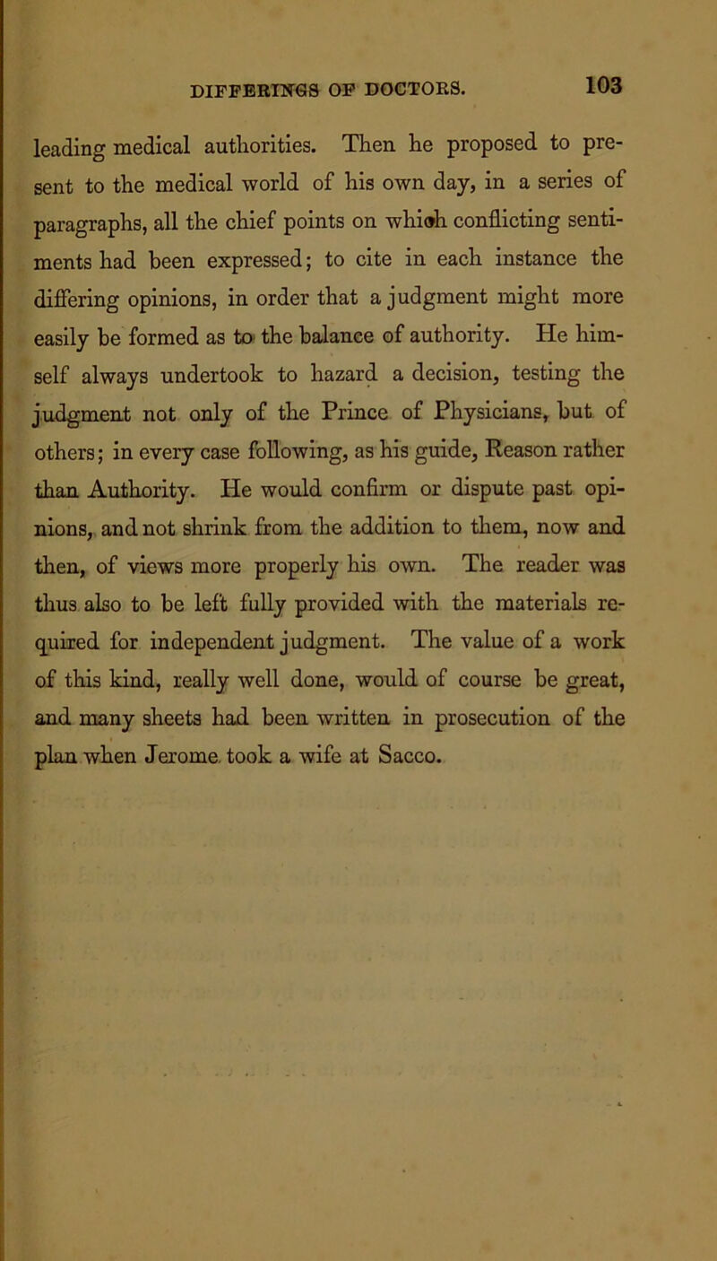 DIFFERINGS OF DOCTORS. leading medical authorities. Then he proposed to pre- sent to the medical world of his own day, in a series of paragraphs, all the chief points on whiah conflicting senti- ments had been expressed; to cite in each instance the differing opinions, in order that a judgment might more easily be formed as to the balance of authority. He him- self always undertook to hazard a decision, testing the judgment not only of the Prince of Physicians, but of others; in every case following, as his guide, Reason rather than Authority. He would confirm or dispute past opi- nions, and not shrink from the addition to them, now and then, of views more properly his own. The reader was thus also to be left fully provided with the materials re- quired for independent judgment. The value of a work of this kind, really well done, would of course be great, and many sheets had been written in prosecution of the plan when Jerome took a wife at Sacco.