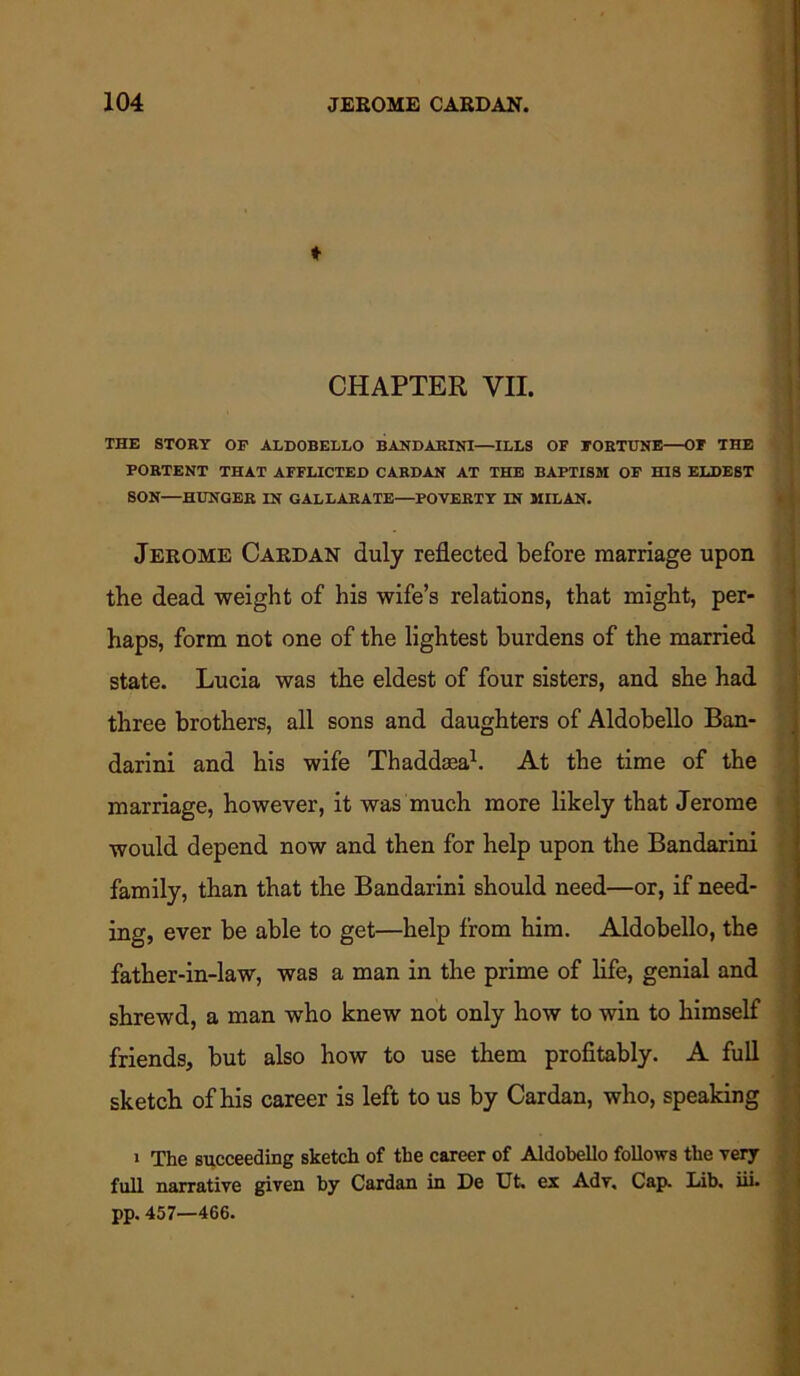 ♦ CHAPTER VII. THE STORY OP ALDOBELLO BANDARINI—ILLS OF FORTUNE—OF THE PORTENT THAT AFFLICTED CARDAN AT THE BAPTISM OP HIS ELDEST SON—HUNGER IN GALLARATE—POVERTY IN MILAN. Jerome Cardan duly reflected before marriage upon tbe dead weight of his wife’s relations, that might, per- haps, form not one of the lightest burdens of the married state. Lucia was the eldest of four sisters, and she had three brothers, all sons and daughters of Aldobello Ban- darini and his wife Thaddasa1. At the time of the marriage, however, it was much more likely that Jerome would depend now and then for help upon the Bandarini family, than that the Bandarini should need—or, if need- ing, ever be able to get—help from him. Aldobello, the father-in-law, was a man in the prime of life, genial and shrewd, a man who knew not only how to win to himself friends, but also how to use them profitably. A full sketch of his career is left to us by Cardan, who, speaking i The succeeding sketch of the career of Aldobello follows the very full narrative given by Cardan in De XJfc* ex Adv, Cap. Lab* iii* pp. 457—466.