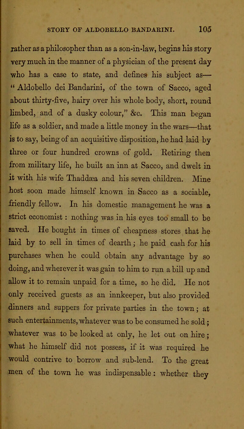 rather as a philosopher than as a son-in-law, begins his story very much in the manner of a physician of the present day who has a case to state, and defines his subject as— “ Aldobello dei Banaarini, of the town of Sacco, aged about thirty-five, hairy over his whole body, short, round limbed, and of a duslcy colour,” &c. This man began life as a soldier, and made a little money in the wars—that is to say, being of an acquisitive disposition, he had laid by three or four hundred crowns of gold. Retiring then from military life, he built an inn at Sacco, and dwelt in it with his wife Thaddaea and his seven children. Mine host soon made himself known in Sacco as a sociable, friendly fellow. In his domestic management he was a strict economist: nothing was in his eyes too small to be saved. He bought in times of cheapness stores that he laid by to sell in times of dearth; he paid cash for his purchases when he could obtain any advantage by so doing, and wherever it was gain to him to run a bill up and allow it to remain unpaid for a time, so he did. He not only received guests as an innkeeper, but also provided dinners and suppers for private parties in the town; at such entertainments, whatever was to be consumed he sold; whatever was to be looked at only, he let out on hire; what he himself did not possess, if it was required he would contrive to borrow and sub-lend. To the great men of the town he was indispensable: whether they