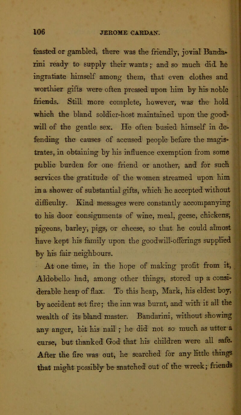 feasted or gambled, there was the friendly, jovial Bandar rini ready to supply their wants; and so much did he ingratiate himself among them, that even clothes and worthier gifts were often pressed upon him by his noble friends. Still more complete, however, was the hold which the bland soldier-host maintained upon the good- will of the gentle sex. He often busied himself in de- fending the causes of accused people before the magis- trates, in obtaining by his influence exemption from some public burden for one friend or another, and for such services the gratitude of the women streamed upon him in a shower of substantial gifts, which he accepted without difficulty. Kind messages were constantly accompanying to his door consignments of wine, meal, geese, chickens; pigeons, barley, pigs, or cheese, so that he could almost have kept his family upon the goodwill-offerings supplied by his fair neighbours. At one time, in the hope of making profit from it, Aldobello had, among other things, stored up a consi- derable heap of flax. To this heap, Mark, his eldest boy, by accident set fire; the inn was burnt, and with it all the wealth of its bland master. Bandarini, without showing any anger, bit his nail ; he did not so much as utter a curse, but thanked God that his children were all safe. After the fire was out, he searched for any little things that might possibly-be snatched out of the wreck; friends