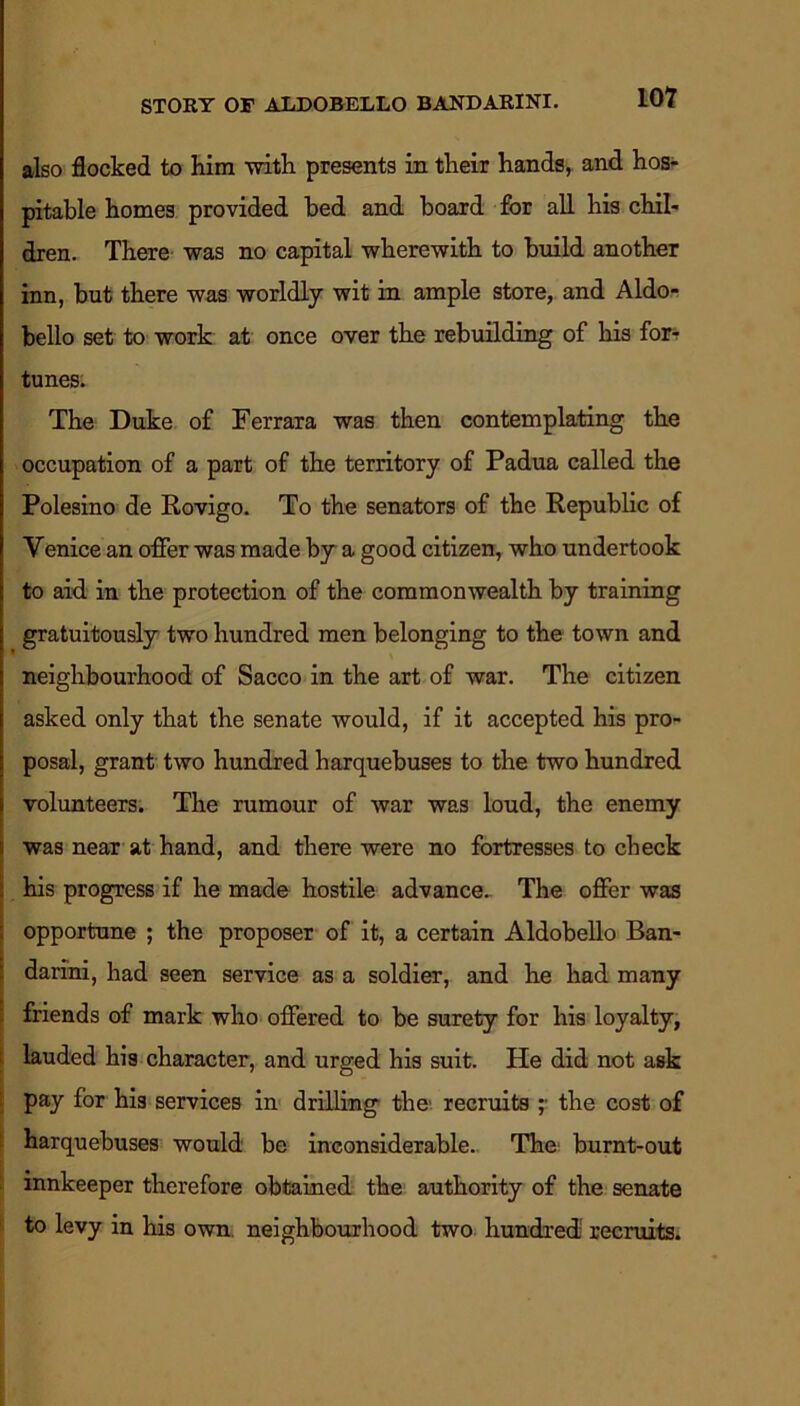 also flocked to him with presents in their hands, and hos- pitable homes provided bed and board for all his chil- dren. There was no capital wherewith to build another inn, but there was worldly wit in ample store, and Aldo-. bello set to work at once over the rebuilding of his for- tunes. The Duke of Ferrara was then contemplating the occupation of a part of the territory of Padua called the Polesino de Rovigo. To the senators of the Republic of Venice an offer was made by a good citizen, who undertook to aid in the protection of the commonwealth by training gratuitously two hundred men belonging to the town and neighbourhood of Sacco in the art of war. The citizen asked only that the senate would, if it accepted his pro- posal, grant two hundred harquebuses to the two hundred volunteers. The rumour of war was loud, the enemy was near at hand, and there were no fortresses to check his progress if he made hostile advance. The offer was opportune ; the proposer of it, a certain Aldobello Ban- dari'ni, had seen service as a soldier, and he had many friends of mark who offered to be surety for his loyalty, lauded his character, and urged his suit. He did not ask pay for his services in drilling the recruits ;■ the cost of harquebuses would be inconsiderable. The burnt-out innkeeper therefore obtained the authority of the senate to levy in his own. neighbourhood two hundred recruits.