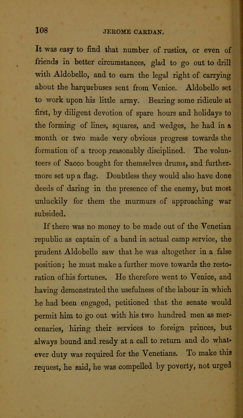 It was easy to find that number of rustics, or even of friends in better circumstances, glad to go out to drill with Aldobello, and to earn the legal right of carrying about the harquebuses sent from Venice. Aldobello set to work upon his little army. Bearing some ridicule at first, by diligent devotion of spare hours and holidays to the forming of lines, squares, and wedges, he had in a month or two made very obvious progress towards the formation of a troop reasonably disciplined. The volun- teers of Sacco bought for themselves drums, and further- more set up a flag. Doubtless they would also have done deeds of daring in the presence of the enemy, but most unluckily for them the murmurs of approaching war subsided. If there was no money to be made out of the Venetian republic as captain of a band in actual camp service, the prudent Aldobello saw that he was altogether in a false position; he must make a further move towards the resto- ration of his fortunes. He therefore went to Venice, and having demonstrated the usefulness of the labour in which he had been engaged, petitioned that the senate would permit him to go out with his two hundred men as mer- cenaries, hiring their services to foreign princes, but always bound and ready at a call to return and do what- ever duty was required for the Venetians. To make this request, he said, he was compelled by poverty, not urged
