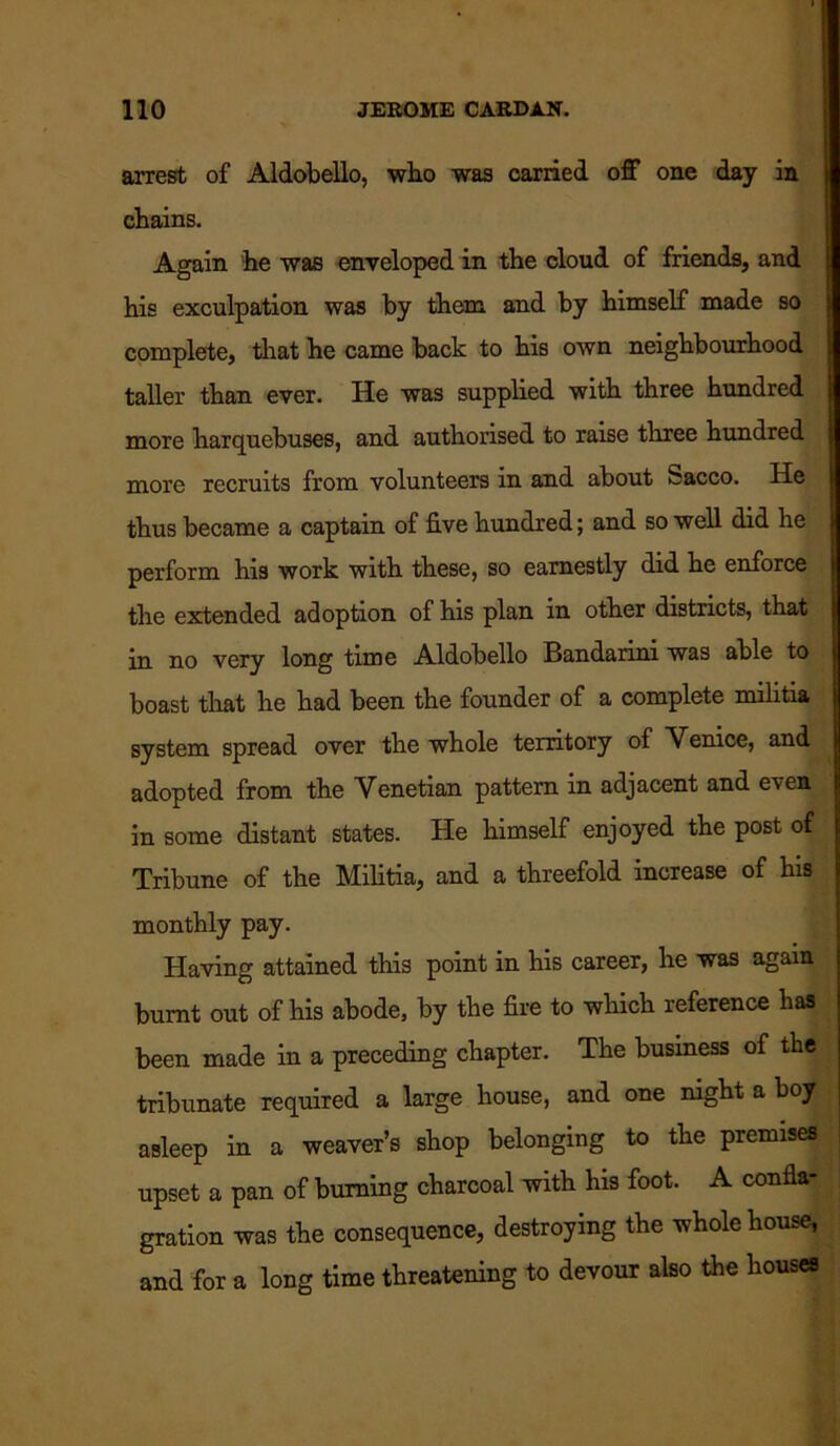 arrest of Aldobello, who was carried off one day in chains. Again he was enveloped in the cloud of friends, and his exculpation was by them and by himself made so complete, that he came back to his own neighbourhood taller than ever. He was supplied with three hundred more harquebuses, and authorised to raise three hundred more recruits from volunteers in and about Sacco. He thus became a captain of five hundred; and so well did he perform his work with these, so earnestly did he enforce the extended adoption of his plan in other districts, that in no very long time Aldobello Bandarini was able to boast that he had been the founder of a complete militia system spread over the whole territory of Venice, and adopted from the Venetian pattern in adjacent and even in some distant states. He himself enjoyed the post of Tribune of the Militia, and a threefold increase of his monthly pay. Having attained this point in his career, he was again burnt out of his abode, by the fire to which reference has been made in a preceding chapter. The business of the tribunate required a large house, and one mght a boy asleep in a weaver’s shop belonging to the premises upset a pan of burning charcoal with his foot. A confla- gration was the consequence, destroying the whole house, and for a long time threatening to devour also the houses