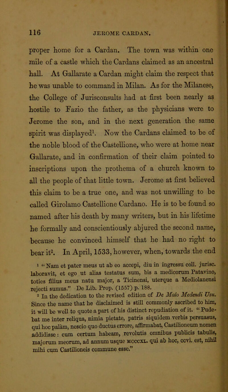 proper home for a Cardan. The town was within one mile of a castle which the Cardans claimed as an ancestral hall. At Gallarate a Cardan might claim the respect that he was unable to command in Milan. As for the Milanese, the College of Jurisconsults had at first been nearly as hostile to Fazio the father, as the physicians were to Jerome the son, and in the next generation the same spirit was displayed1. Now the Cardans claimed to be of the noble blood of the Castellione, who were at home near Gallarate, and in confirmation of their claim pointed to inscriptions upon the prothema of a church known to all the people of that little town. Jerome at first believed this claim to be a true one, and was not unwilling to be called Girolamo Castellione Cardano. He is to be found so named after his death by many writers, but in his lifetime he formally and conscientiously abjured the second name, because he convinced himself that he had no right to bear it2. In April, 1533, however, when, towards the end 1 “Nam et pater meus ut ab eo accepi, diu in ingressu coll, jurisc. laboravit, et ego ut alias testatus sum, bis a medicorum Patavino, toties filius meus natu major, a Ticinensi, uterque a Mediolanensi rejecti sumus.” De Lib. Prop. (1557) p- 188. 2 In the dedication to the revised edition of De Malo Medendi Usu. Since the name that he disclaimed is still commonly ascribed to him, it will be well to quote a part of his distinct repudiation of it. “ Pude- bat me inter reliqua, nimia pietate, patris siquidem verbis persuasus, qui hoc palam, nescio quo ductus errore, affirmabat, Castilioneum nomen addidisse: cum certum liabeam, revolutis omnibus publicis tabulis, majorum meorum, ad annum usque mcccxl. qui ab hoc, ccvi. est, nihil mihi cum Castilioneis commune esse,”