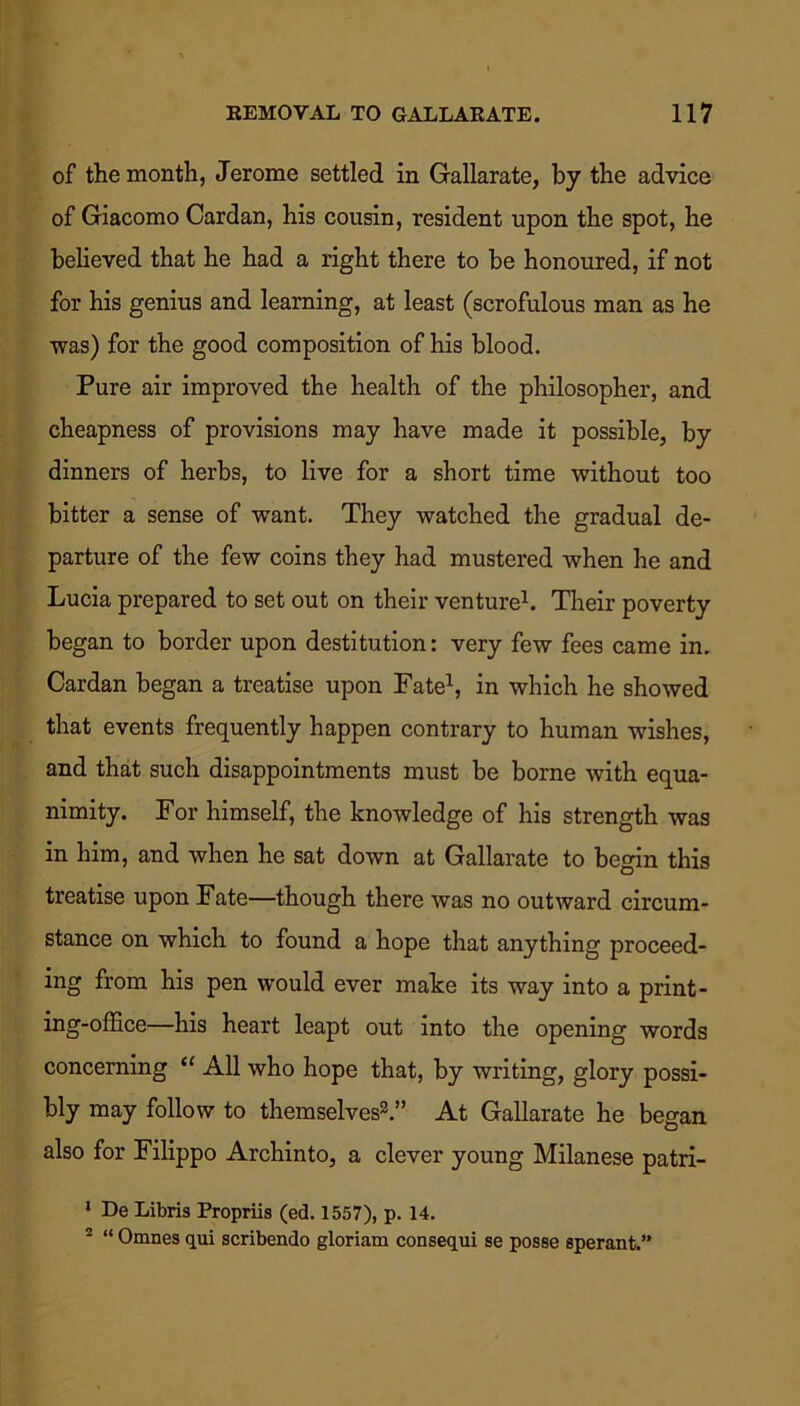of the month, Jerome settled in Gallarate, by the advice of Giacomo Cardan, his cousin, resident upon the spot, he believed that he had a right there to be honoured, if not for his genius and learning, at least (scrofulous man as he was) for the good composition of his blood. Pure air improved the health of the philosopher, and cheapness of provisions may have made it possible, by dinners of herbs, to live for a short time without too bitter a sense of want. They watched the gradual de- parture of the few coins they had mustered when he and Lucia prepared to set out on their venture1. Their poverty began to border upon destitution: very few fees came in. Cardan began a treatise upon Fate1, in which he showed that events frequently happen contrary to human wishes, and that such disappointments must be borne with equa- nimity. For himself, the knowledge of his strength was in him, and when he sat down at Gallarate to begin this treatise upon Fate—though there was no outward circum- stance on which to found a hope that anything proceed- ing from his pen would ever make its way into a print- ing-office—his heart leapt out into the opening words concerning “ All who hope that, by writing, glory possi- bly may follow to themselves2.” At Gallarate he began also for Filippo Archinto, a clever young Milanese patri- 1 De Libris Propriis (ed. 1557), p. 14. 2 “ Omnes qui scribendo gloriam consequi se posse sperant.”