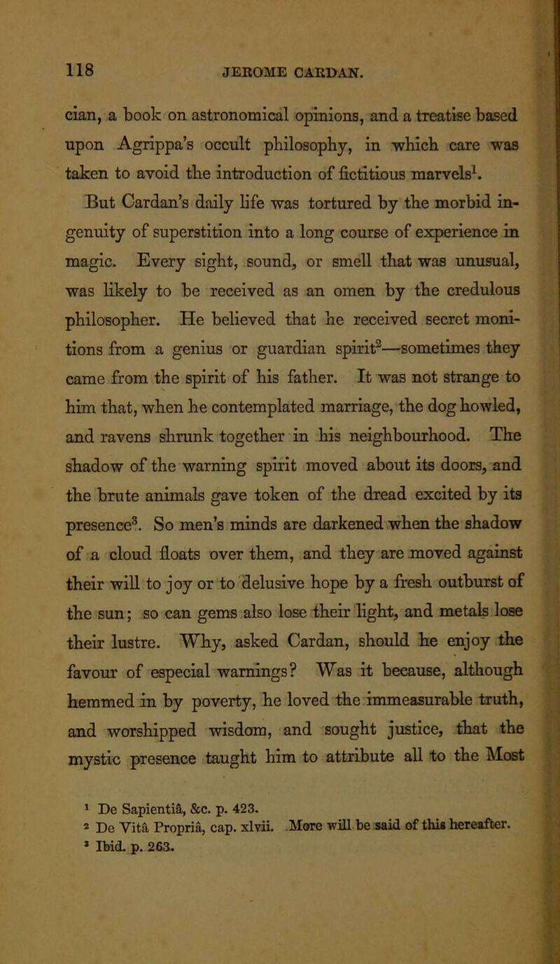 cian, a book on astronomical opinions, and a treatise based upon Agrippa’s occult philosophy, in which care was taken to avoid the introduction of fictitious marvels1. But Cardan’s daily life was tortured by the morbid in- genuity of superstition into a long course of experience in magic. Every sight, sound, or smell that was unusual, was likely to be received as an omen by the credulous philosopher. He believed that he received secret moni- tions from a genius or guardian spirit2—sometimes they came from the spirit of his father. It was not strange to him that, when he contemplated marriage, the dog howled, and ravens shrunk together in his neighbourhood. The shadow of the warning spirit moved about its doors, and the brute animals gave token of the dread excited by its presence3. So men’s minds are darkened when the shadow of a cloud floats over them, and they are moved against their will to joy or to delusive hope by a fresh outburst of the sun; so can gems also lose their light, and metals lose their lustre. Why, asked Cardan, should he enjoy the favour of especial warnings? Was it because, although hemmed in by poverty, he loved the immeasurable truth, and worshipped wisdom, and sought justice, that the mystic presence taught him to attribute all to the Most 1 De Sapientia, &c. p. 423. 2 De Vita Propria, cap. xlvii. More will be said of this hereafter. 1 Ibid. p. 263.