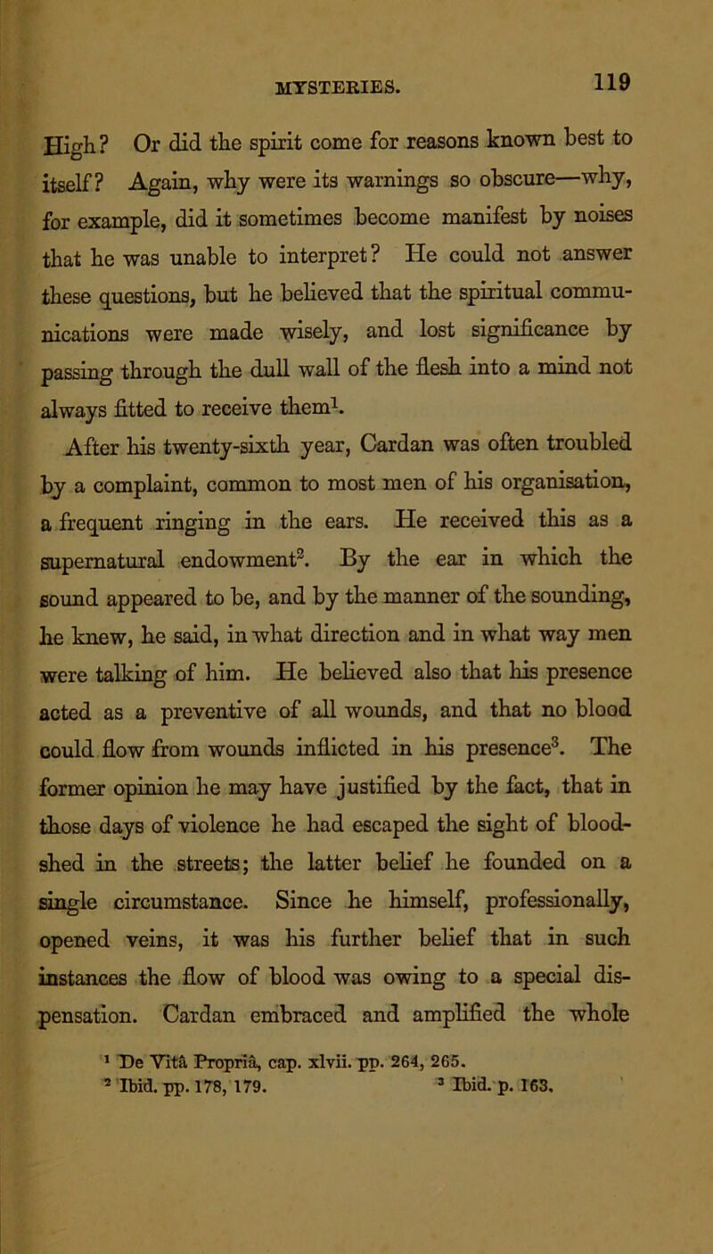 MYSTERIES. High? Or did the spirit come for reasons known best to itself? Again, why were its warnings so obscure—why, for example, did it sometimes become manifest by noises that he was unable to interpret ? He could not answer these questions, but he believed that the spiritual commu- nications were made wisely, and lost significance by passing through the dull wall of the flesh into a mind not always fitted to receive them1. After his twenty-sixth year, Cardan was often troubled by a complaint, common to most men of his organisation, a frequent ringing in the ears. He received this as a supernatural endowment2. By the ear in which the sound appeared to be, and by the manner of the sounding, he knew, he said, in what direction and in what way men were talking of him. He believed also that Iris presence acted as a preventive of all wounds, and that no blood could flow from wounds inflicted in his presence3. The former opinion he may have justified by the fact, that in those days of violence he had escaped the sight of blood- shed in the streets; the latter belief he founded on a single circumstance. Since he himself, professionally, opened veins, it was his further belief that in such instances the flow of blood was owing to a special dis- pensation. Cardan embraced and amplified the whole 1 De Vita Propria, cap. xlvii. pp. 264, 265. Ibid. pp. 178, 179. 3 Ibid. p. 163,