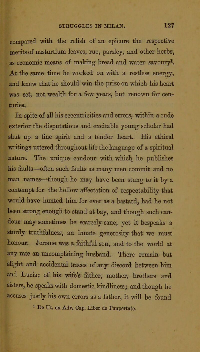 compared with the relish of an epicure the respective merits of nasturtium leaves, rue, parsley, and other herbs, as economic means of making bread and water savoury1. At the same time he worked on with a restless energy, and knew that he should win the prize on which his heart was set, not wealth for a few years, but renown for cen- turies. In spite of all his eccentricities and errors, within a rude exterior the disputatious and excitable young scholar had shut up a fine spirit and a tender heart. His ethical writings uttered throughout life the language of a spiritual nature. The unique candour with which he publishes his faults—often such faults as many men commit and no man names—-though he may have been stung to it by a contempt for the hollow affectation of respectability that would have hunted him for ever as a bastard, had he not been strong enough to stand at bay, and though such can- dour may sometimes be scarcely sane, yet it bespeaks a sturdy truthfulness, an innate generosity that we must honour. Jerome was a faithful son, and to the world at any rate an uncomplaining husband. There remain but slight and accidental traces of any discord between him and Lucia; of his wife’s father, mother, brothers and sisters, he speaks with domestic kindliness; and though he accuses justly his own errors as a father, it will be found 1 De Ut. ex Ady, Cap. Liber de Paupertate.